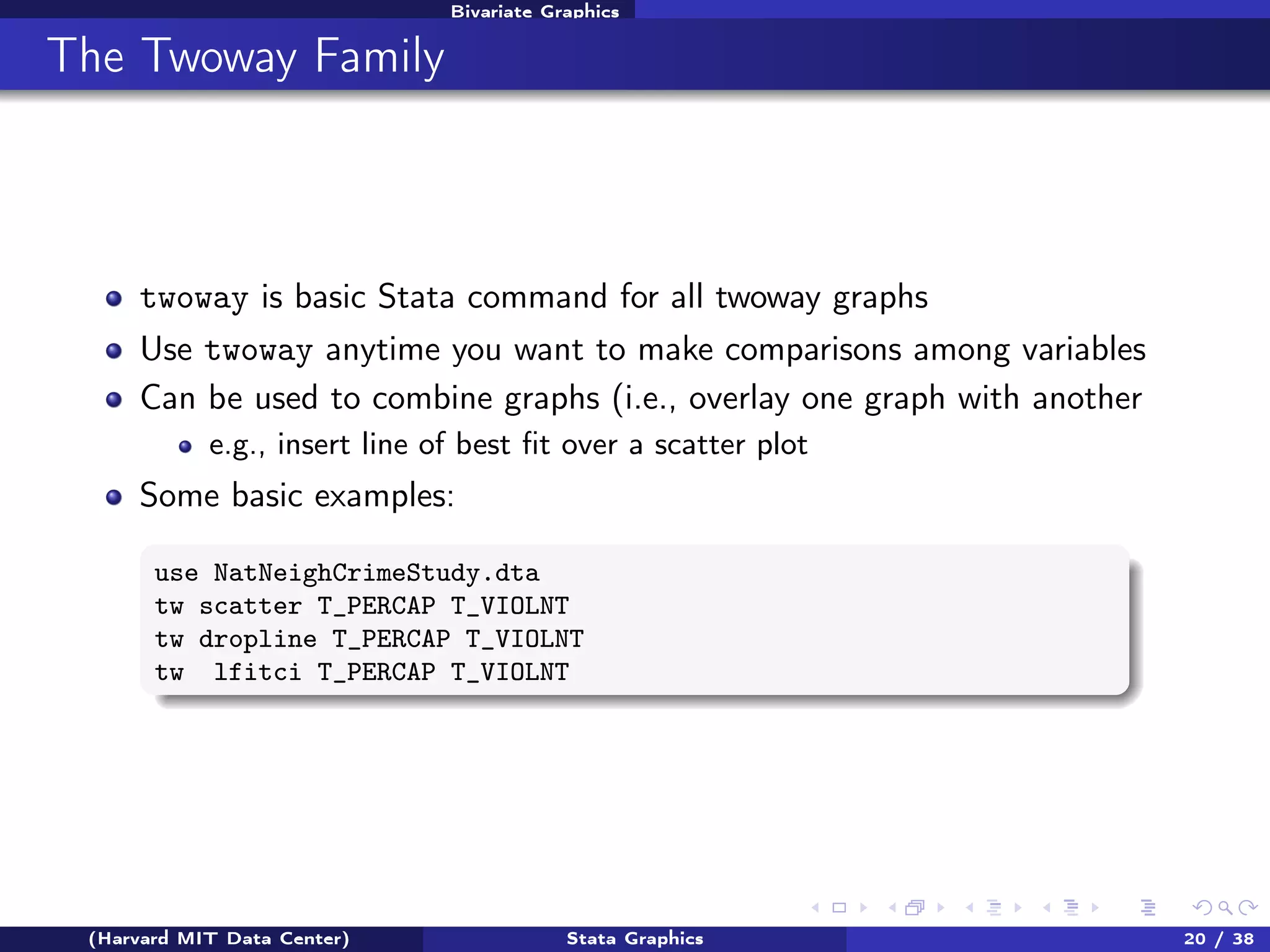 Bivariate Graphics

The Twoway Family

twoway is basic Stata command for all twoway graphs
Use twoway anytime you want to make comparisons among variables
Can be used to combine graphs (i.e., overlay one graph with another
e.g., insert line of best ﬁt over a scatter plot

Some basic examples:
use NatNeighCrimeStudy.dta
tw scatter T_PERCAP T_VIOLNT
tw dropline T_PERCAP T_VIOLNT
tw lfitci T_PERCAP T_VIOLNT

(Harvard MIT Data Center)

Stata Graphics

20 / 38

 
