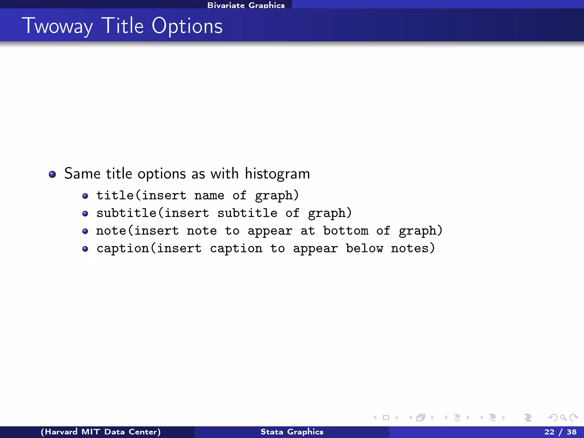Bivariate Graphics

Twoway Title Options

Same title options as with histogram
title(insert name of graph)
subtitle(insert subtitle of graph)
note(insert note to appear at bottom of graph)
caption(insert caption to appear below notes)

(Harvard MIT Data Center)

Stata Graphics

22 / 38

 