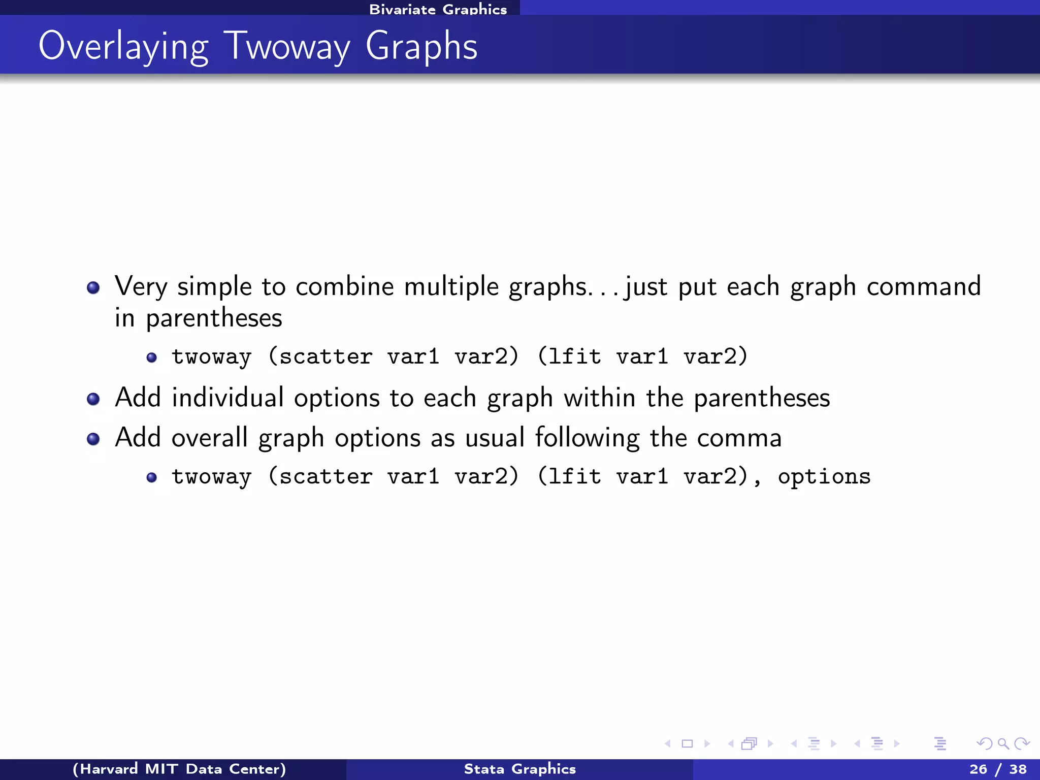 Bivariate Graphics

Overlaying Twoway Graphs

Very simple to combine multiple graphs. . . just put each graph command
in parentheses
twoway (scatter var1 var2) (lfit var1 var2)

Add individual options to each graph within the parentheses
Add overall graph options as usual following the comma
twoway (scatter var1 var2) (lfit var1 var2), options

(Harvard MIT Data Center)

Stata Graphics

26 / 38

 