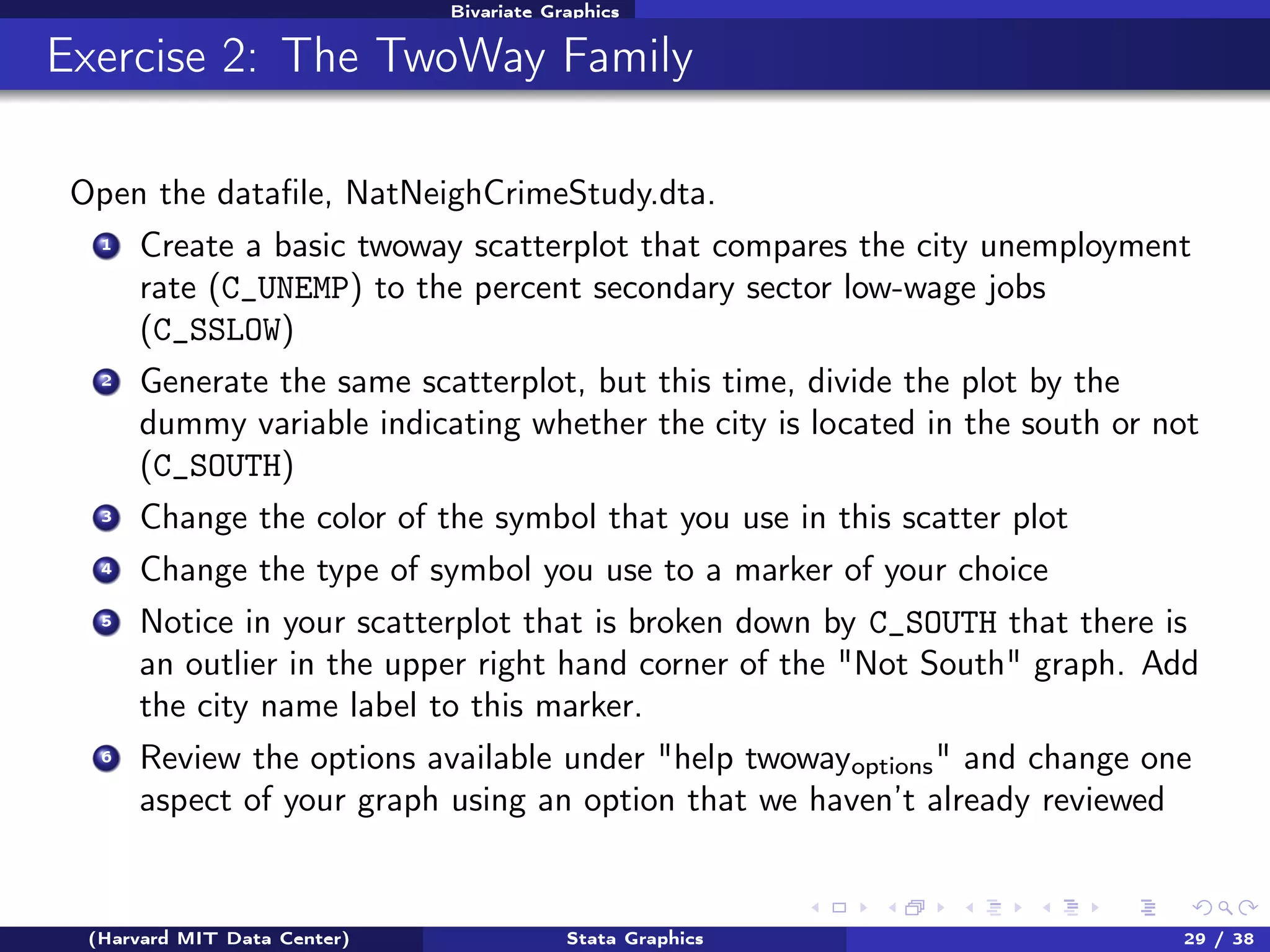 Bivariate Graphics

Exercise 2: The TwoWay Family
Open the dataﬁle, NatNeighCrimeStudy.dta.
1

Create a basic twoway scatterplot that compares the city unemployment
rate (C_UNEMP) to the percent secondary sector low-wage jobs
(C_SSLOW)

2

Generate the same scatterplot, but this time, divide the plot by the
dummy variable indicating whether the city is located in the south or not
(C_SOUTH)

3

Change the color of the symbol that you use in this scatter plot

4

Change the type of symbol you use to a marker of your choice

5

Notice in your scatterplot that is broken down by C_SOUTH that there is
an outlier in the upper right hand corner of the "Not South" graph. Add
the city name label to this marker.

6

Review the options available under "help twowayoptions " and change one
aspect of your graph using an option that we haven’t already reviewed

(Harvard MIT Data Center)

Stata Graphics

29 / 38

 