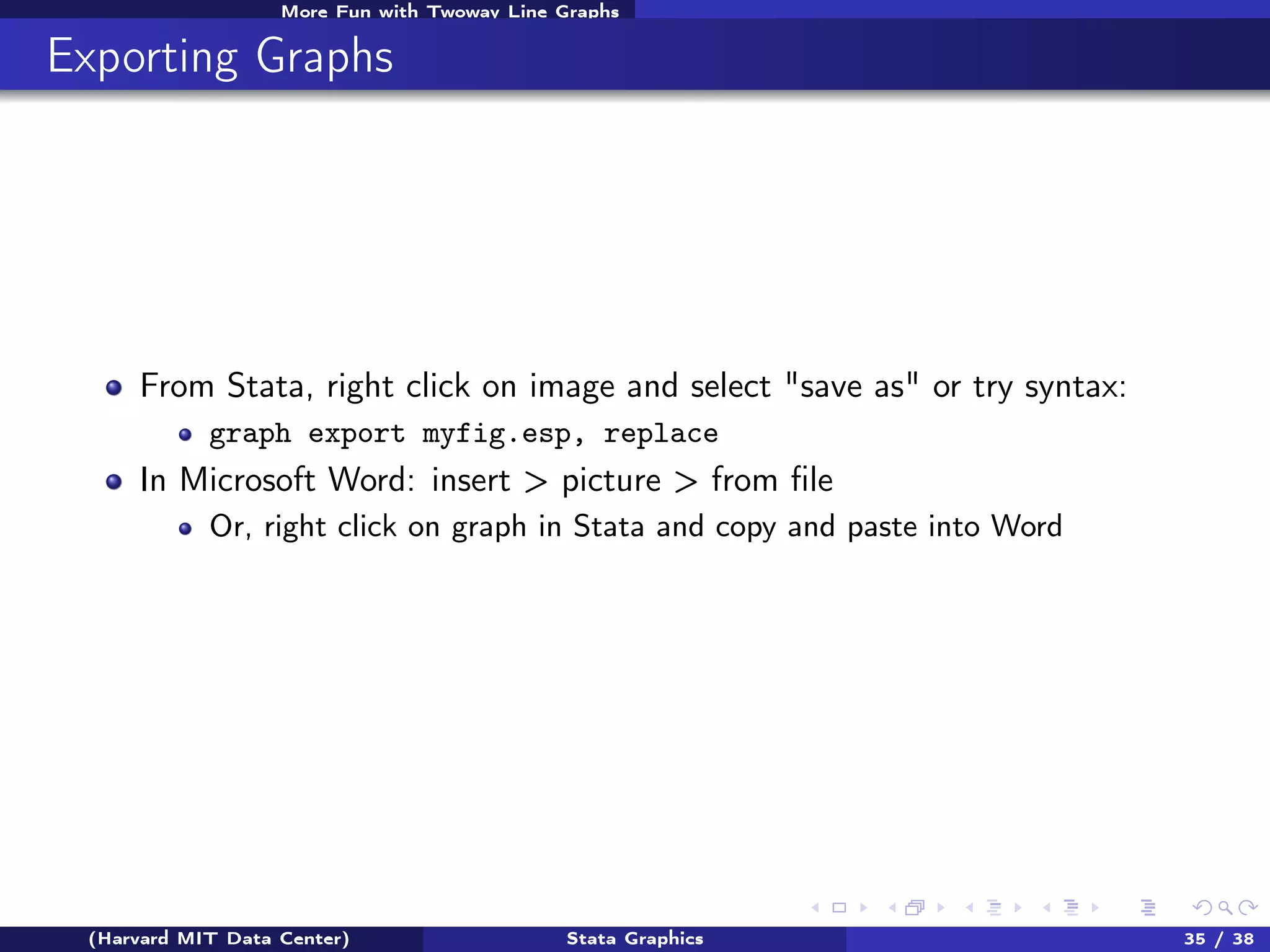 More Fun with Twoway Line Graphs

Exporting Graphs

From Stata, right click on image and select "save as" or try syntax:
graph export myfig.esp, replace

In Microsoft Word: insert > picture > from ﬁle
Or, right click on graph in Stata and copy and paste into Word

(Harvard MIT Data Center)

Stata Graphics

35 / 38

 