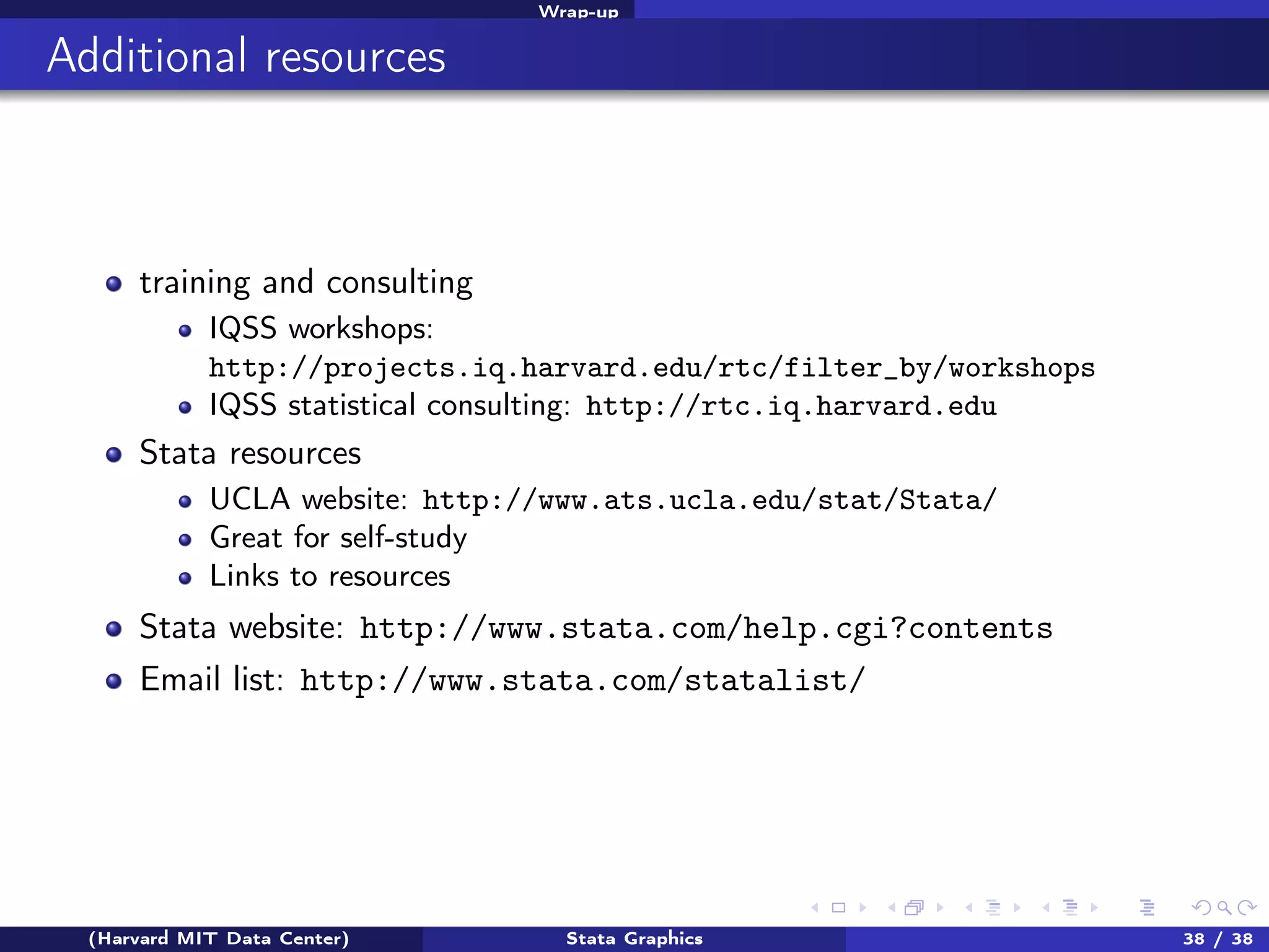 Wrap-up

Additional resources

training and consulting
IQSS workshops:
http://projects.iq.harvard.edu/rtc/filter_by/workshops
IQSS statistical consulting: http://rtc.iq.harvard.edu

Stata resources
UCLA website: http://www.ats.ucla.edu/stat/Stata/
Great for self-study
Links to resources

Stata website: http://www.stata.com/help.cgi?contents
Email list: http://www.stata.com/statalist/

(Harvard MIT Data Center)

Stata Graphics

38 / 38

 