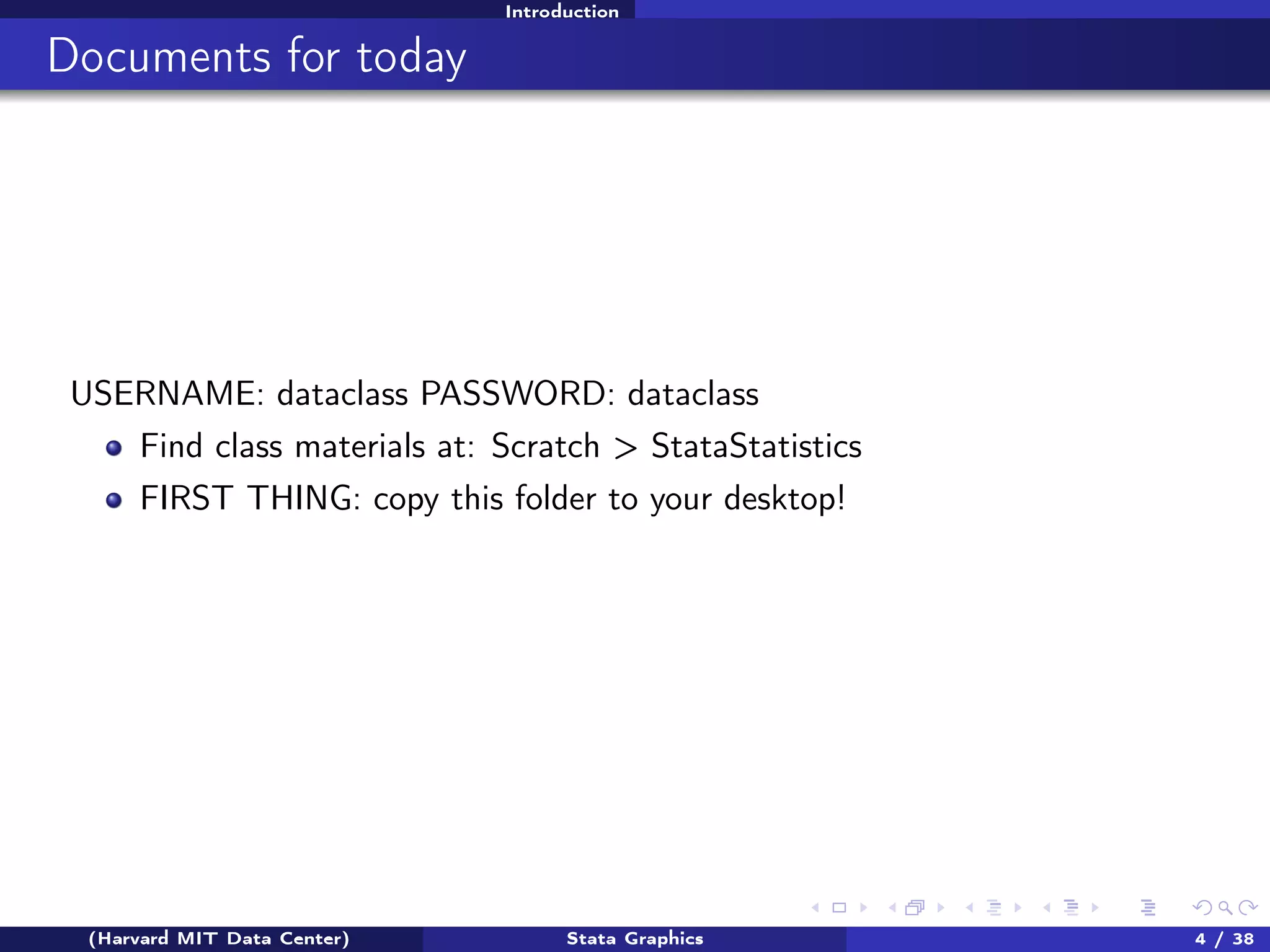 Introduction

Documents for today

USERNAME: dataclass PASSWORD: dataclass
Find class materials at: Scratch > StataStatistics
FIRST THING: copy this folder to your desktop!

(Harvard MIT Data Center)

Stata Graphics

4 / 38

 