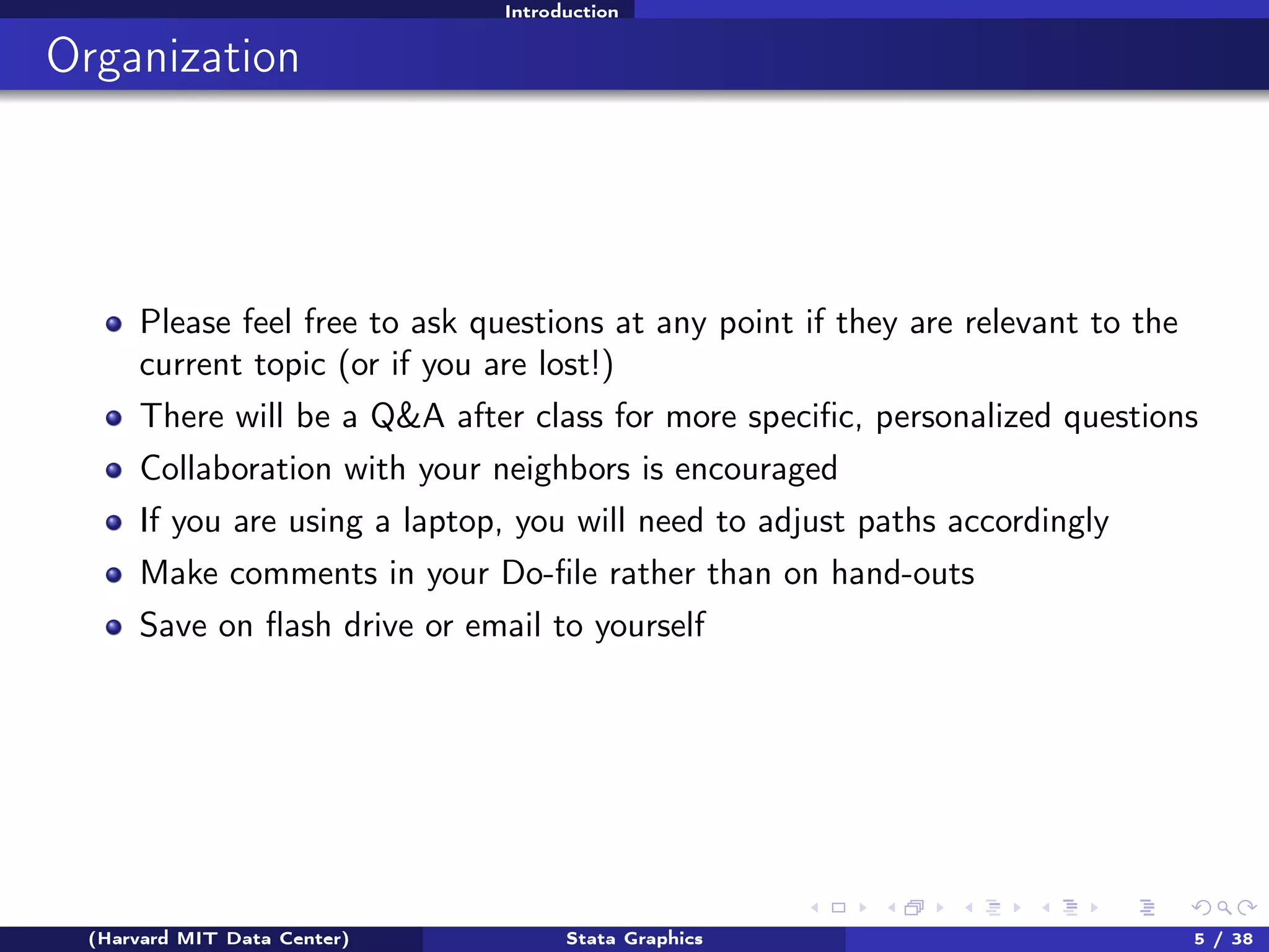 Introduction

Organization

Please feel free to ask questions at any point if they are relevant to the
current topic (or if you are lost!)
There will be a Q&A after class for more speciﬁc, personalized questions
Collaboration with your neighbors is encouraged
If you are using a laptop, you will need to adjust paths accordingly
Make comments in your Do-ﬁle rather than on hand-outs
Save on ﬂash drive or email to yourself

(Harvard MIT Data Center)

Stata Graphics

5 / 38

 