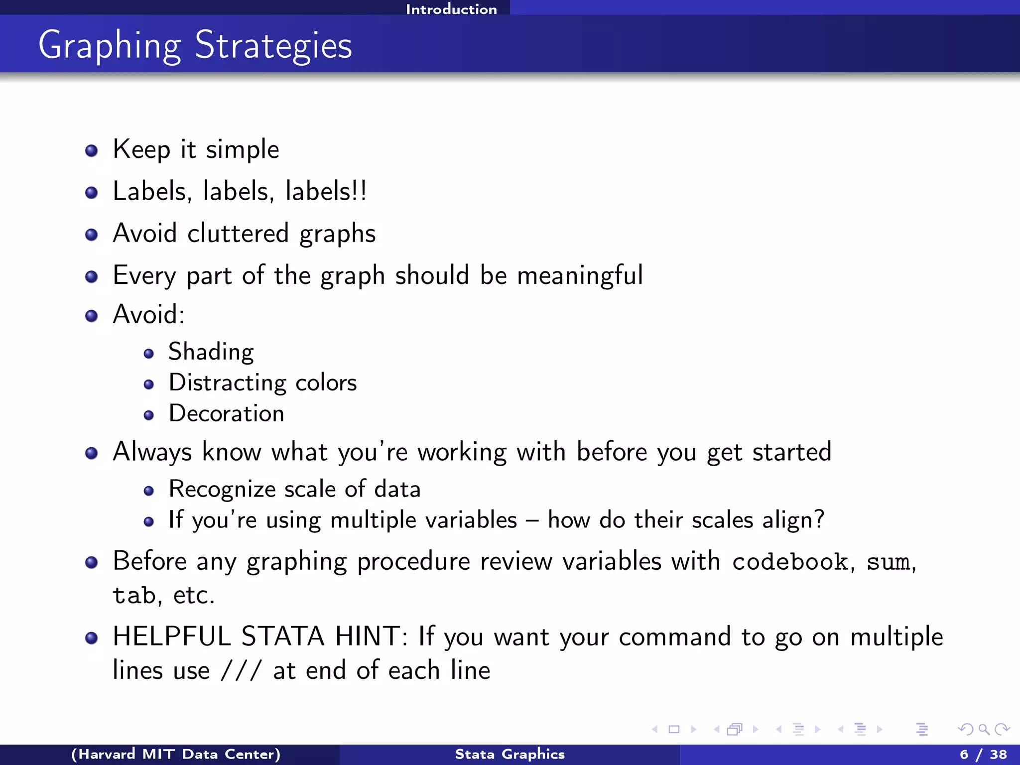 Introduction

Graphing Strategies
Keep it simple
Labels, labels, labels!!
Avoid cluttered graphs
Every part of the graph should be meaningful
Avoid:
Shading
Distracting colors
Decoration

Always know what you’re working with before you get started
Recognize scale of data
If you’re using multiple variables – how do their scales align?

Before any graphing procedure review variables with codebook, sum,
tab, etc.
HELPFUL STATA HINT: If you want your command to go on multiple
lines use /// at end of each line
(Harvard MIT Data Center)

Stata Graphics

6 / 38

 