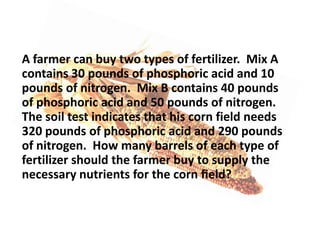 A farmer can buy two types of fertilizer. Mix A
contains 30 pounds of phosphoric acid and 10
pounds of nitrogen. Mix B contains 40 pounds
of phosphoric acid and 50 pounds of nitrogen.
The soil test indicates that his corn field needs
320 pounds of phosphoric acid and 290 pounds
of nitrogen. How many barrels of each type of
fertilizer should the farmer buy to supply the
necessary nutrients for the corn ﬁeld?

 