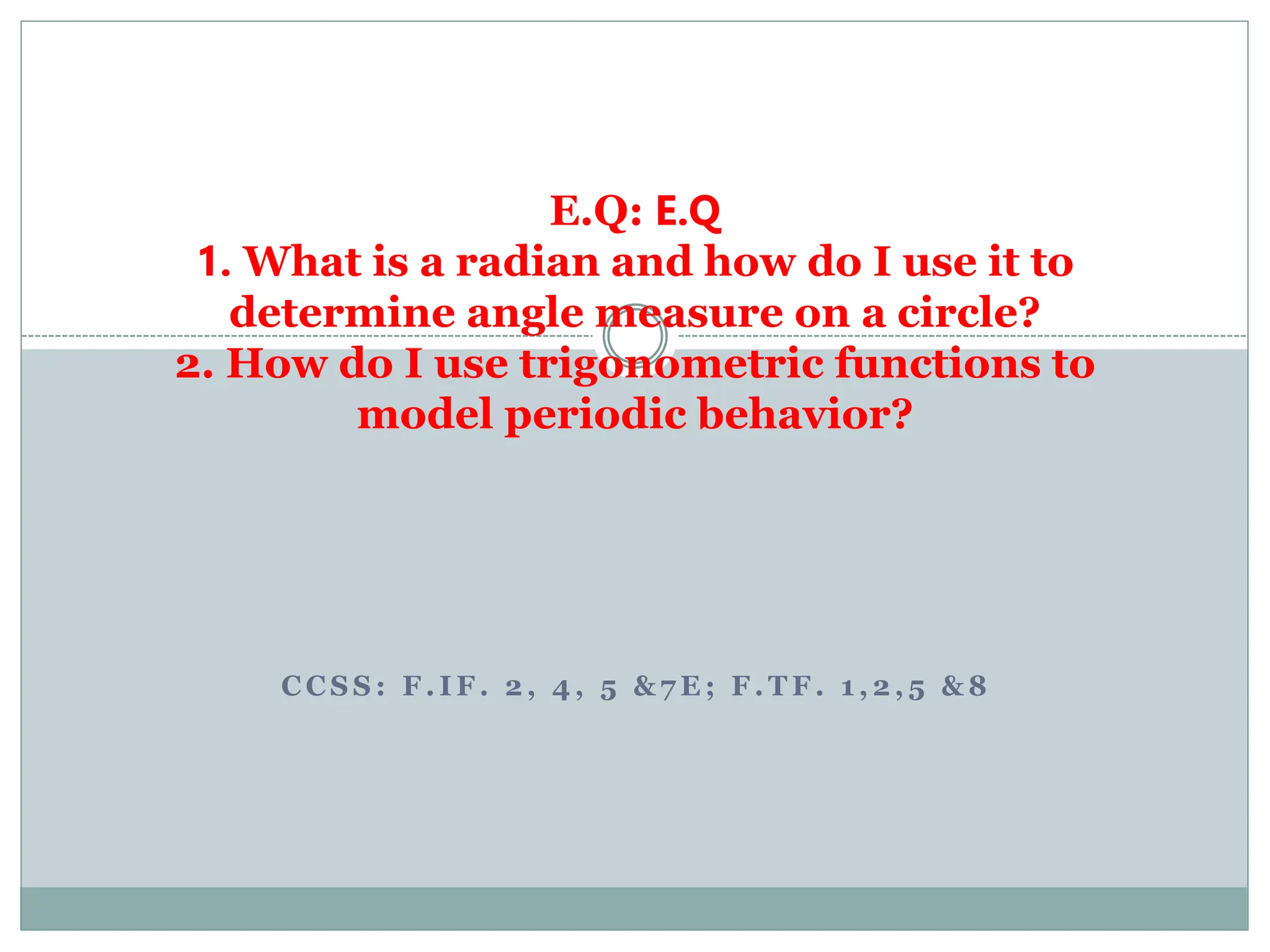 C C S S : F . I F . 2 , 4 , 5 & 7 E ; F . T F . 1 , 2 , 5 & 8
E.Q: E.Q
1. What is a radian and how do I use it to
determine angle measure on a circle?
2. How do I use trigonometric functions to
model periodic behavior?
 