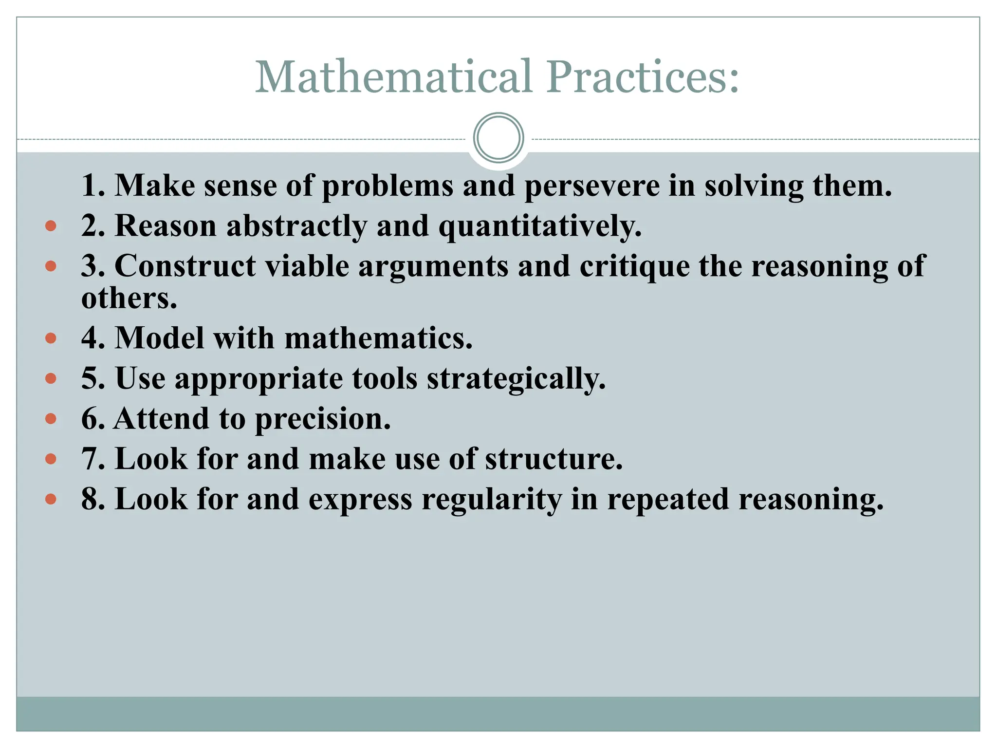 Mathematical Practices:
1. Make sense of problems and persevere in solving them.
 2. Reason abstractly and quantitatively.
 3. Construct viable arguments and critique the reasoning of
others.
 4. Model with mathematics.
 5. Use appropriate tools strategically.
 6. Attend to precision.
 7. Look for and make use of structure.
 8. Look for and express regularity in repeated reasoning.
 