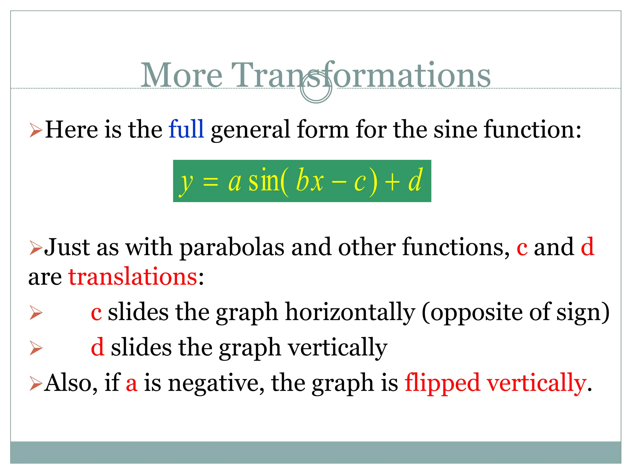 More Transformations
Here is the full general form for the sine function:
Just as with parabolas and other functions, c and d
are translations:
 c slides the graph horizontally (opposite of sign)
 d slides the graph vertically
Also, if a is negative, the graph is flipped vertically.
d
c
bx
a
y 

 )
sin(
 