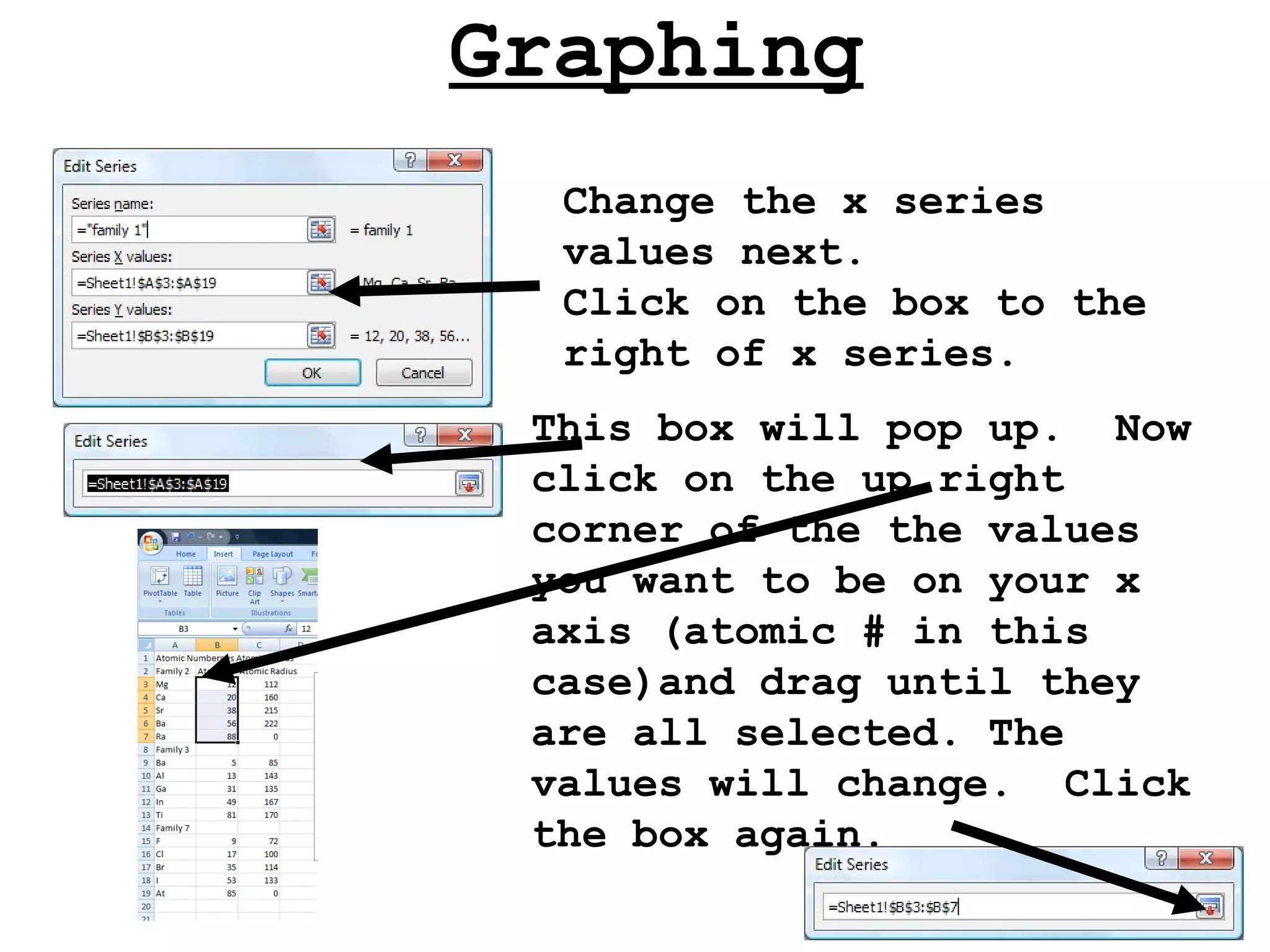Graphing Change the x series values next. Click on the box to the right of x series. This box will pop up.  Now click on the up right corner of the the values you want to be on your x axis (atomic # in this case)and drag until they are all selected. The values will change.  Click the box again. 