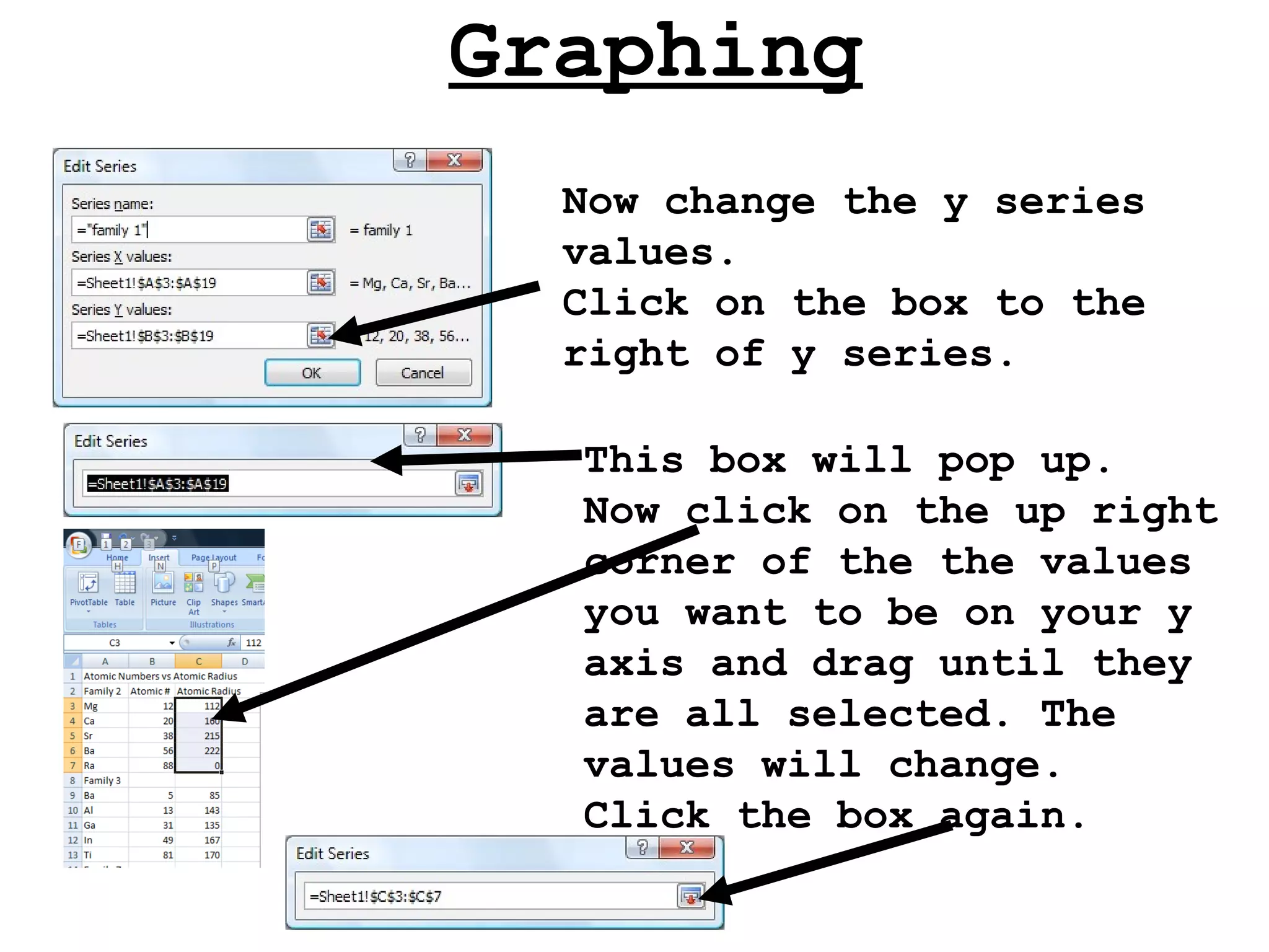 Graphing Now change the y series values. Click on the box to the right of y series. This box will pop up.  Now click on the up right corner of the the values you want to be on your y axis and drag until they are all selected. The values will change.  Click the box again. 