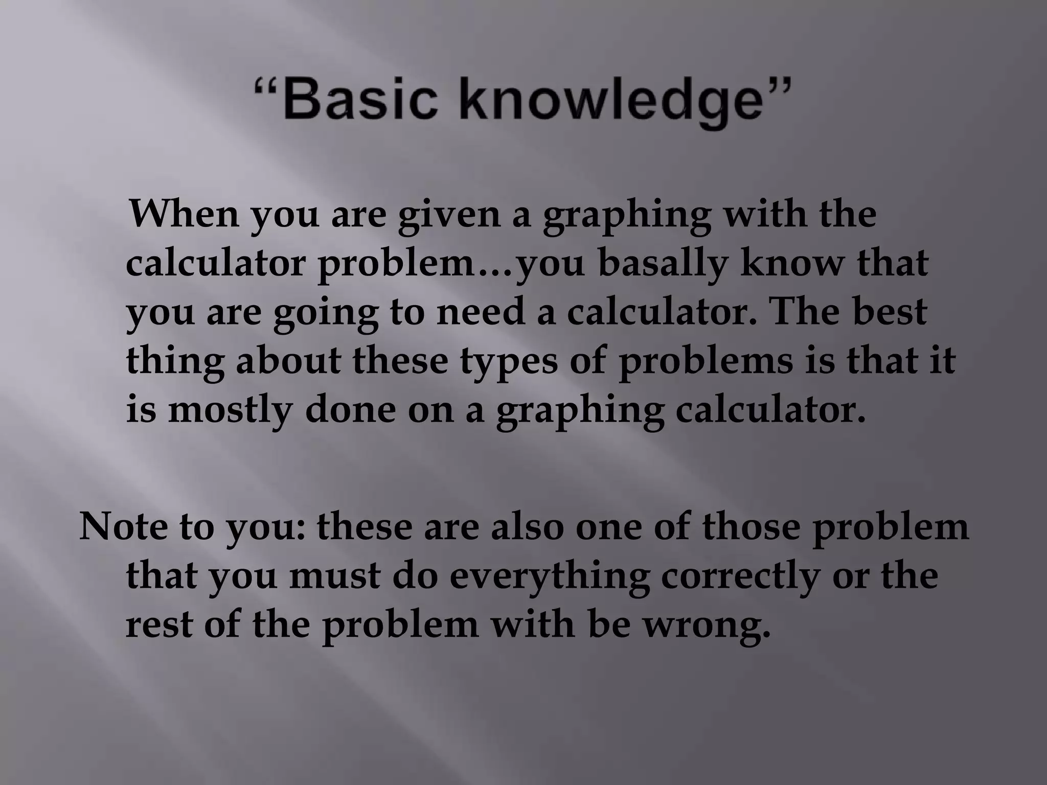 “Basic knowledge”     When you are given a graphing with the calculator problem…you basally know that     you are going to need a calculator. The best thing about these types of problems is that it is mostly done on a graphing calculator. Note to you: these are also one of those problem that you must do everything correctly or the rest of the problem with be wrong.
