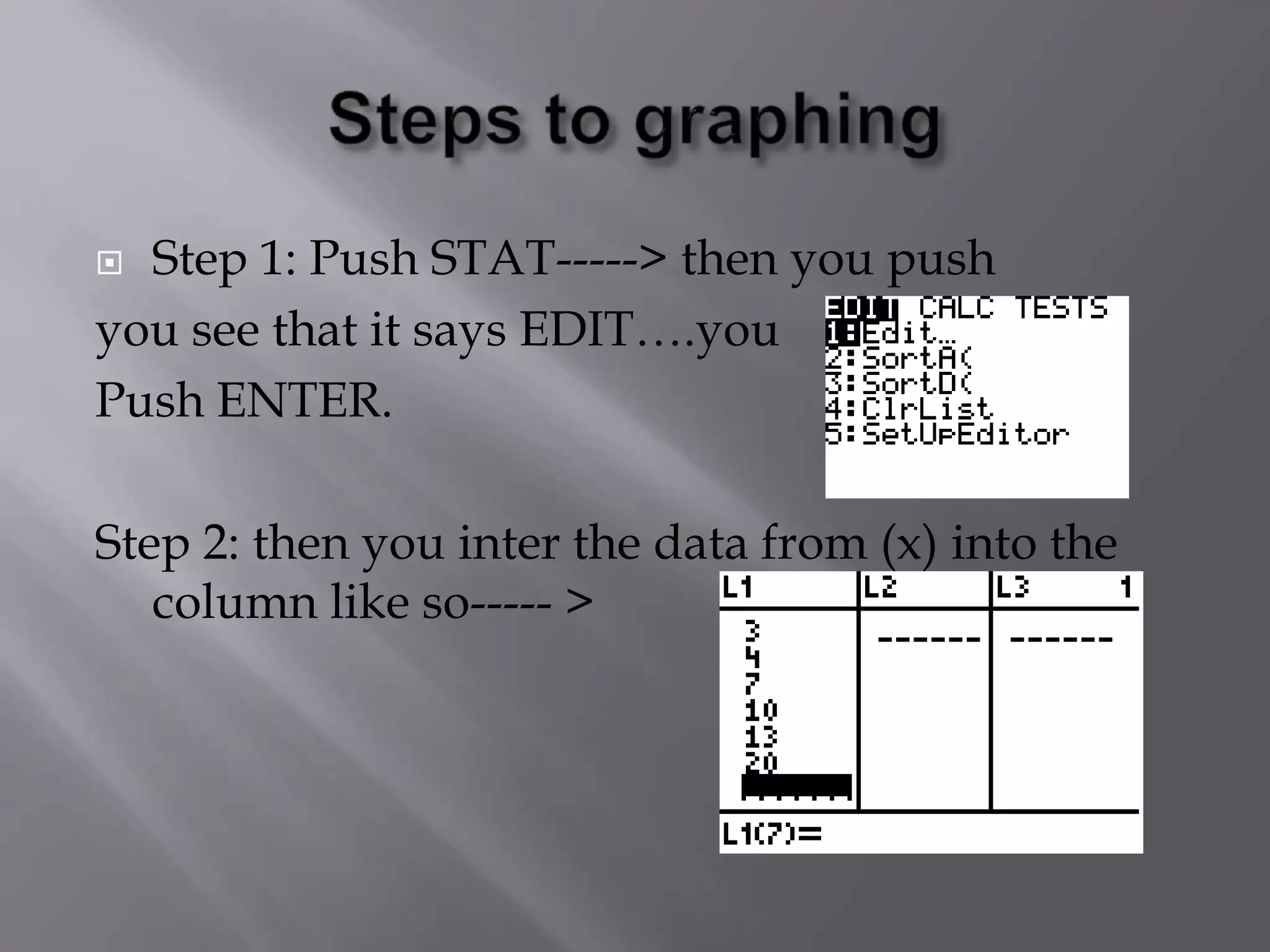 Steps to graphingStep 1: Push STAT-----> then you pushyou see that it says EDIT….you Push ENTER.Step 2: then you inter the data from (x) into the column like so----- > 