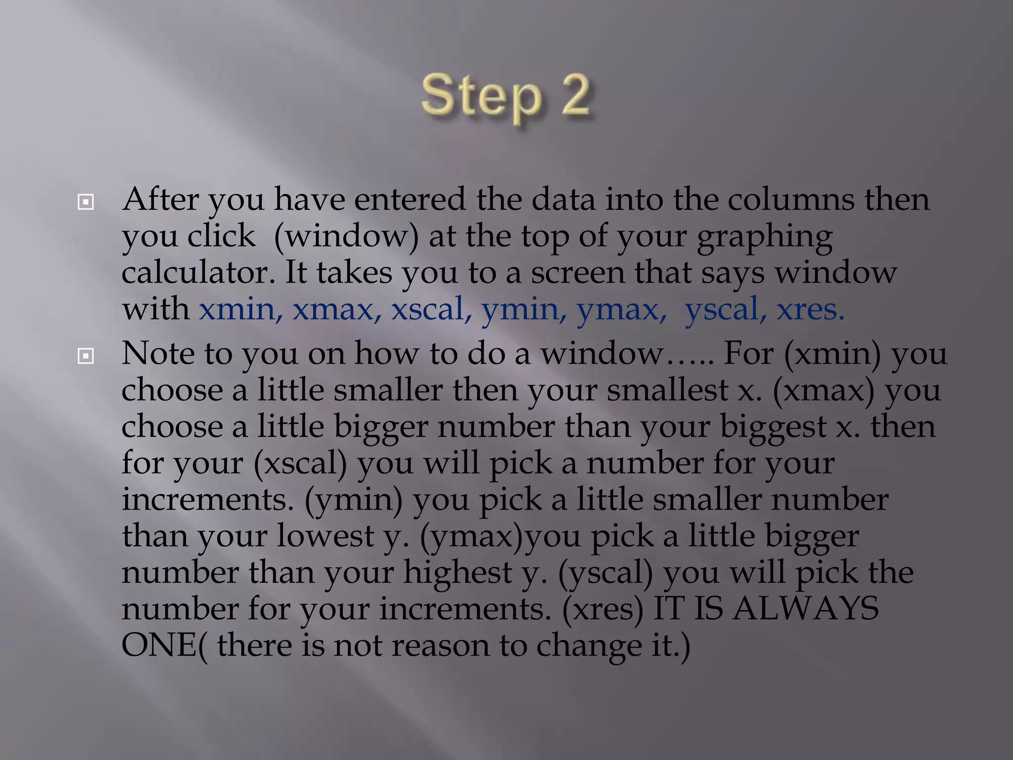 Step 2 After you have entered the data into the columns then you click  (window) at the top of your graphing calculator. It takes you to a screen that says window with xmin, xmax, xscal, ymin, ymax,  yscal, xres.Note to you on how to do a window….. For (xmin) you choose a little smaller then your smallest x. (xmax) you choose a little bigger number than your biggest x. then for your (xscal) you will pick a number for your increments. (ymin) you pick a little smaller number than your lowest y. (ymax)you pick a little bigger number than your highest y. (yscal) you will pick the number for your increments. (xres) IT IS ALWAYS ONE( there is not reason to change it.) 