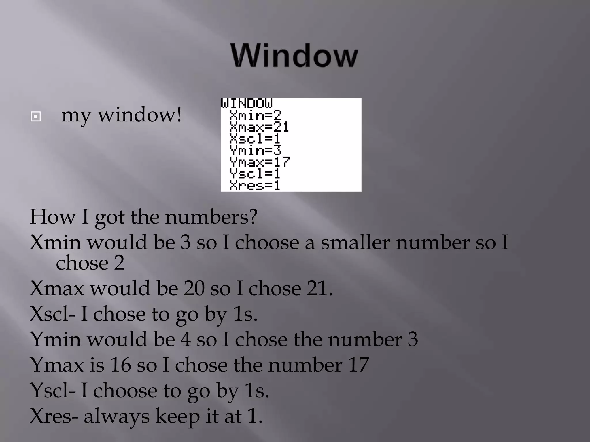 Windowmy window!  How I got the numbers? Xmin would be 3 so I choose a smaller number so I chose 2 Xmax would be 20 so I chose 21.Xscl- I chose to go by 1s.Ymin would be 4 so I chose the number 3Ymax is 16 so I chose the number 17Yscl- I choose to go by 1s. Xres- always keep it at 1.
