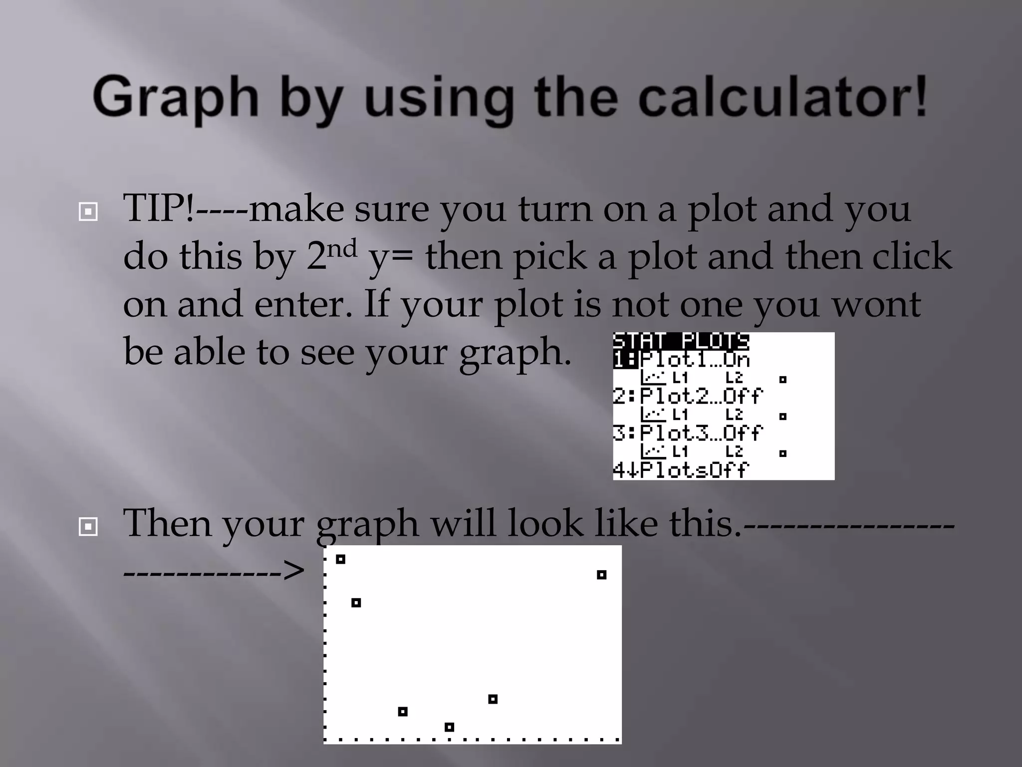 Graph by using the calculator! TIP!----make sure you turn on a plot and you do this by 2nd y= then pick a plot and then click on and enter. If your plot is not one you wont be able to see your graph.    Then your graph will look like this.---------------------------->   