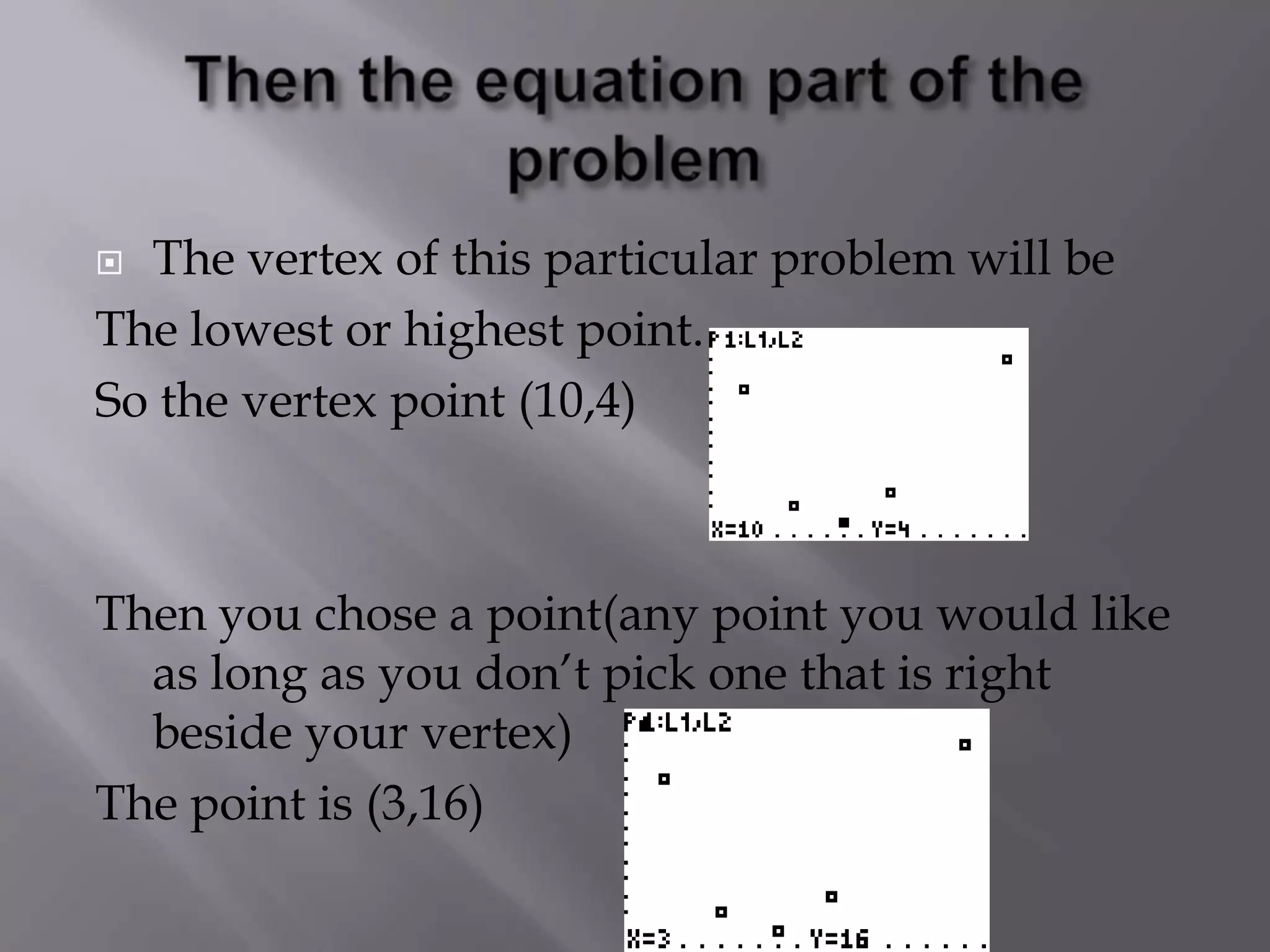 Then the equation part of the problemThe vertex of this particular problem will beThe lowest or highest point. So the vertex point (10,4)Then you chose a point(any point you would like as long as you don’t pick one that is right beside your vertex) The point is (3,16) 