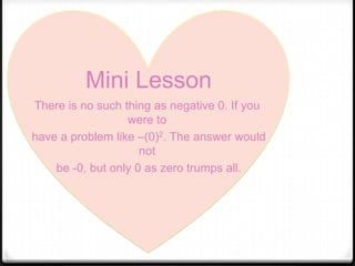 Mini Lesson
There is no such thing as negative 0. If you
                  were to
have a problem like –(0)2. The answer would
                     not
    be -0, but only 0 as zero trumps all.
 