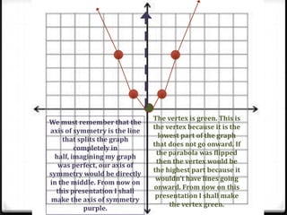 The vertex is green. This is
We must remember that the
                               the vertex because it is the
axis of symmetry is the line
                                 lowest part of the graph
    that splits the graph
                               that does not go onward. If
         completely in
                                the parabola was flipped
  half, imagining my graph
                                then the vertex would be
   was perfect, our axis of
                               the highest part because it
symmetry would be directly
                                wouldn’t have lines going
in the middle. From now on
                               onward. From now on this
  this presentation I shall
                                presentation I shall make
 make the axis of symmetry
                                    the vertex green.
           purple.
 