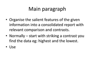 Main paragraph
• Organise the salient features of the given
information into a consolidated report with
relevant comparison and contrasts.
• Normally – start with striking a contrast you
find the data eg: highest and the lowest.
• Use
 