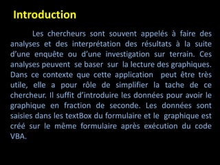 Introduction
Les chercheurs sont souvent appelés à faire des
analyses et des interprétation des résultats à la suite
d’une enquête ou d’une investigation sur terrain. Ces
analyses peuvent se baser sur la lecture des graphiques.
Dans ce contexte que cette application peut être très
utile, elle a pour rôle de simplifier la tache de ce
chercheur. Il suffit d’introduire les données pour avoir le
graphique en fraction de seconde. Les données sont
saisies dans les textBox du formulaire et le graphique est
créé sur le même formulaire après exécution du code
VBA.
 