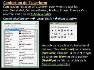 Le choix de la couleur du background
des contrôles (Backcolor) du caractère
(ForeColor) ainsi que la taille et le type
de caractère (Font) et de sa position
(TextAlign), se fait par la biais de la
fenêtre des propriétés
Confection de l’userform
L’application fait appel à l’userform pour y mettre tous les
contrôles (Label, CommandButton, TextBox, Image , Frame ). Ces
contrôle sont tirés de la boite à outils.
Onglet développeur = Visual Basic = ajout userform
 