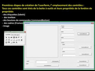Premières étapes de création de l’userform, l’ emplacement des contrôles :
Tous ces contrôles sont tirés de la boite à outils et leurs propriétés de la fenêtre de
propriétés
- des étiquettes (labels)
- des textbox
- des boutons de commandes (commandButton)
- des cadres (Frames)
- Image
 