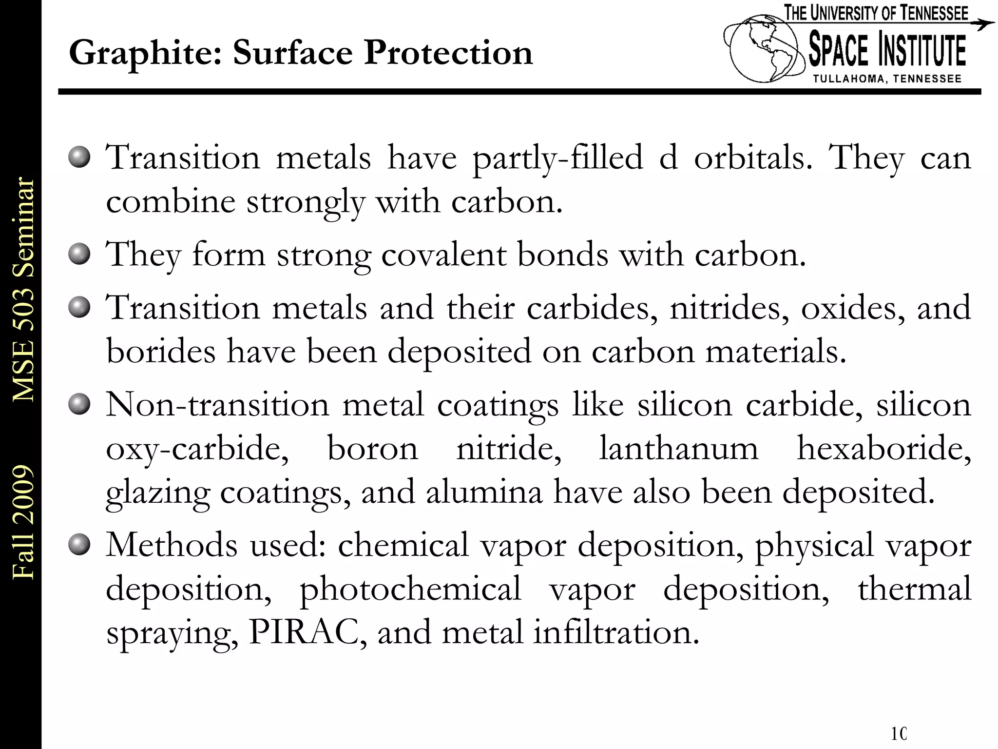 Graphite: Surface Protection Transition metals have partly-filled d orbitals. They can combine strongly with carbon. They form strong covalent bonds with carbon. Transition metals and their carbides, nitrides, oxides, and borides have been deposited on carbon materials. Non-transition metal coatings like silicon carbide, silicon oxy-carbide, boron nitride, lanthanum hexaboride, glazing coatings, and alumina have also been deposited.  Methods used: chemical vapor deposition, physical vapor deposition, photochemical vapor deposition, thermal spraying, PIRAC, and metal infiltration.  
