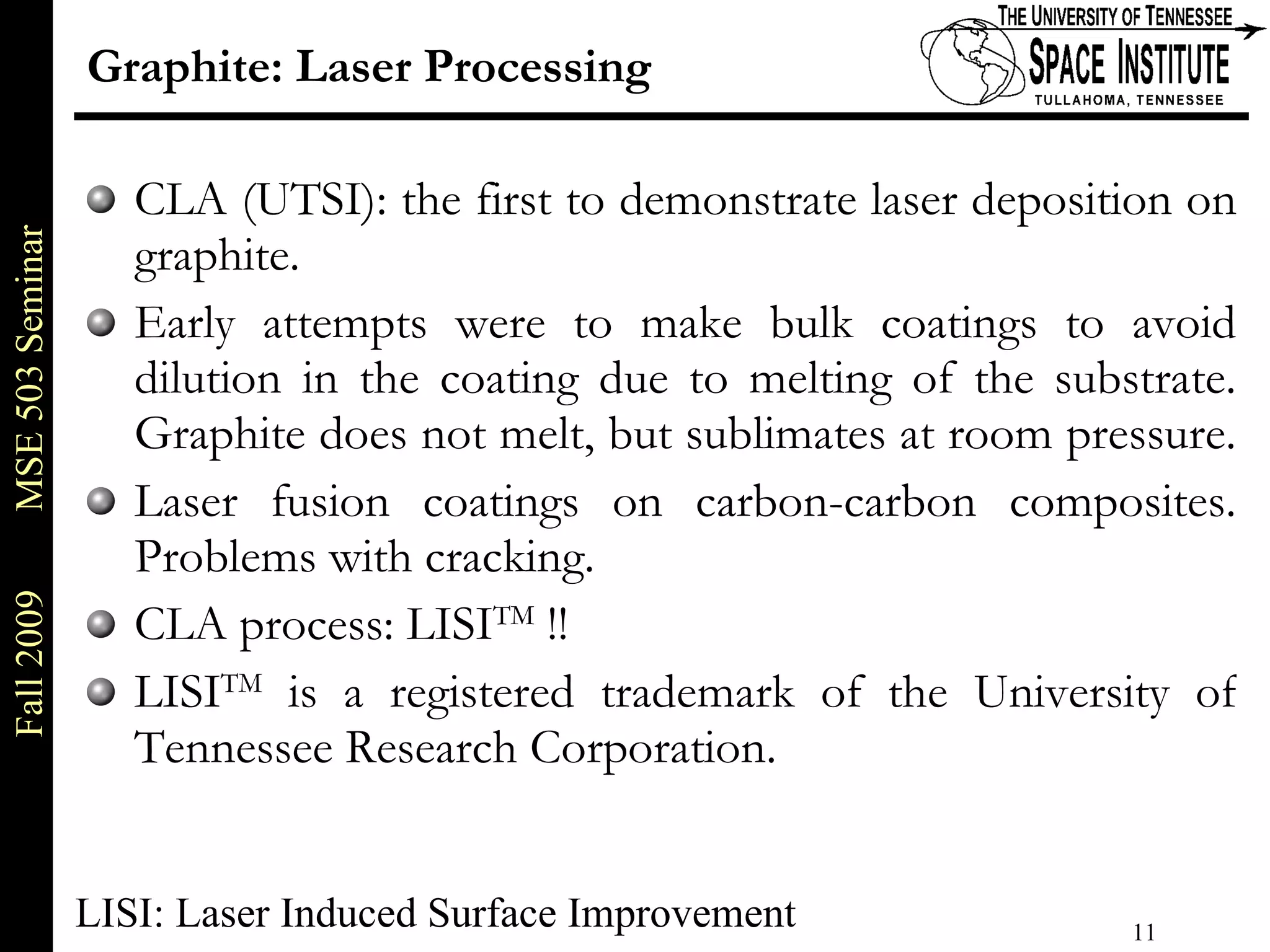 Graphite: Laser Processing CLA (UTSI): the first to demonstrate laser deposition on graphite.  Early attempts were to make bulk coatings to avoid dilution in the coating due to melting of the substrate. Graphite does not melt, but sublimates at room pressure.  Laser fusion coatings on carbon-carbon composites. Problems with cracking. CLA process: LISI TM  !! LISI TM  is a registered trademark of the University of Tennessee Research Corporation. LISI: Laser Induced Surface Improvement 