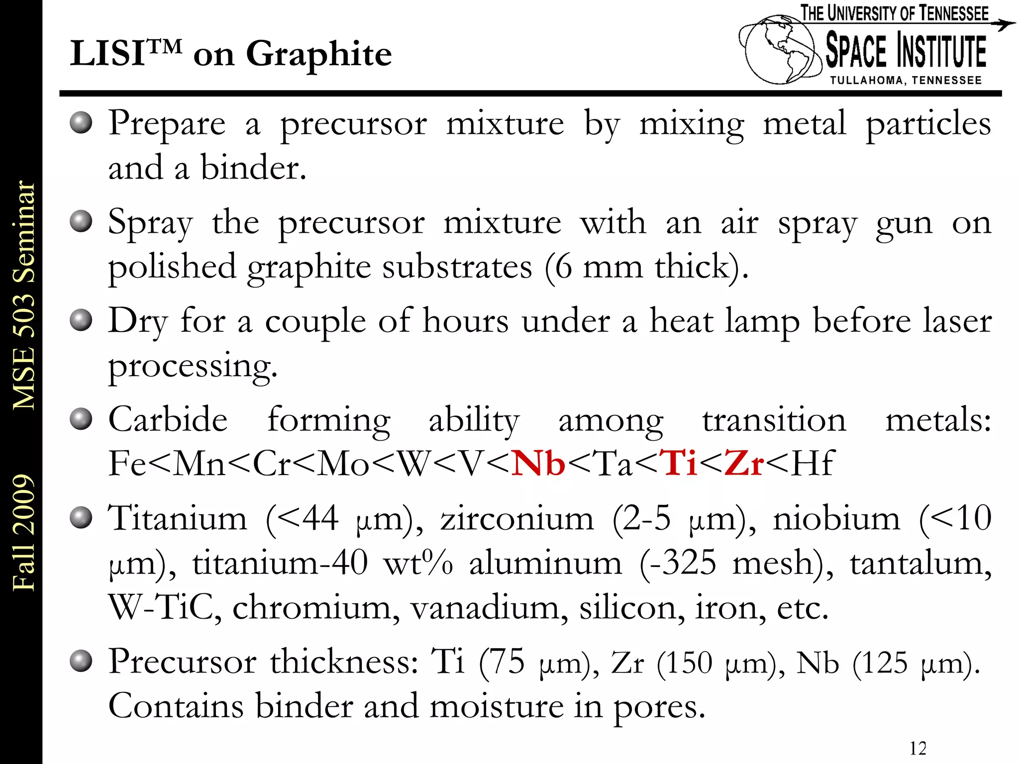 LISI TM  on Graphite Prepare a precursor mixture by mixing metal particles and a binder.  Spray the precursor mixture with an air spray gun on polished graphite substrates (6 mm thick).  Dry for a couple of hours under a heat lamp before laser processing. Carbide forming ability among transition metals: Fe<Mn<Cr<Mo<W<V< Nb <Ta< Ti < Zr <Hf  Titanium (<44  μ m), zirconium (2-5  μ m), niobium (<10  μ m), titanium-40 wt% aluminum (-325 mesh), tantalum, W-TiC, chromium, vanadium, silicon, iron, etc.  Precursor thickness: Ti (75  μ m), Zr (150  μ m), Nb (125  μ m).  Contains binder and moisture in pores. 