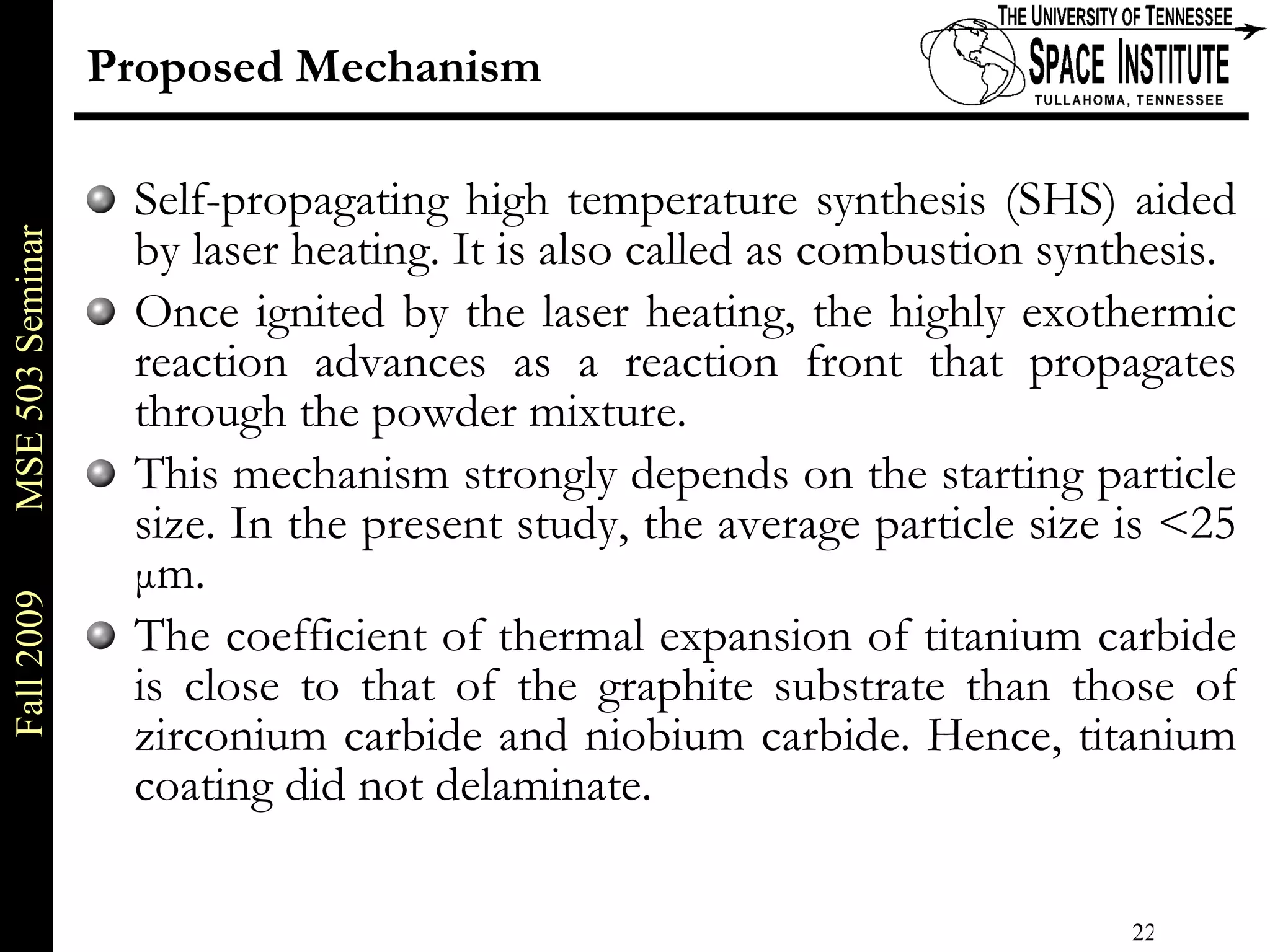 Proposed Mechanism Self-propagating high temperature synthesis (SHS) aided by laser heating. It is also called as combustion synthesis. Once ignited by the laser heating, the highly exothermic reaction advances as a reaction front that propagates through the powder mixture. This mechanism strongly depends on the starting particle size. In the present study, the average particle size is <25  μ m.  The coefficient of thermal expansion of titanium carbide is close to that of the graphite substrate than those of zirconium carbide and niobium carbide. Hence, titanium coating did not delaminate. 