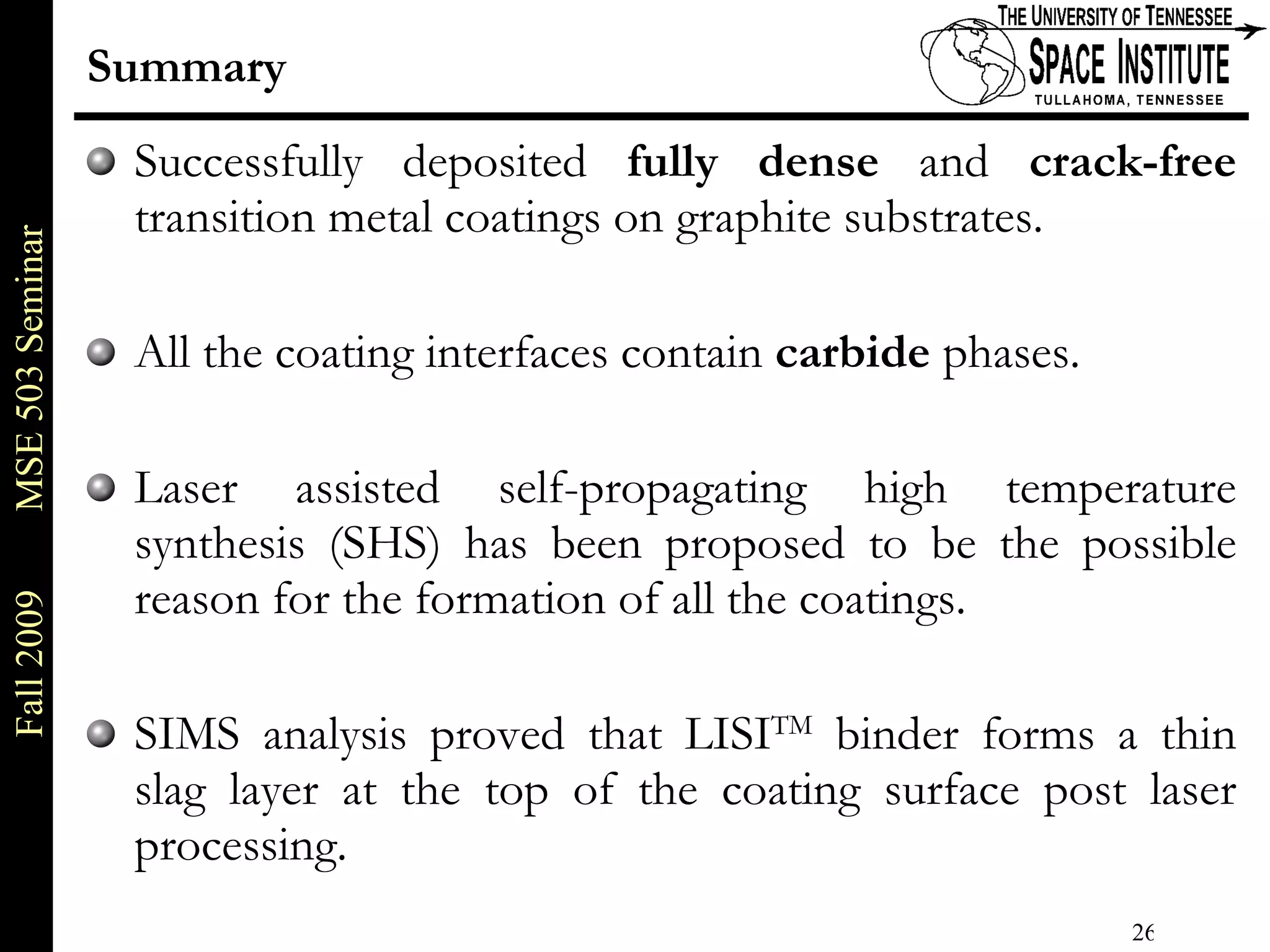 Summary Successfully deposited  fully dense  and  crack-free  transition metal coatings on graphite substrates. All the coating interfaces contain  carbide  phases. Laser assisted self-propagating high temperature synthesis (SHS) has been proposed to be the possible reason for the formation of all the coatings. SIMS analysis proved that LISI TM  binder forms a thin slag layer at the top of the coating surface post laser processing. 