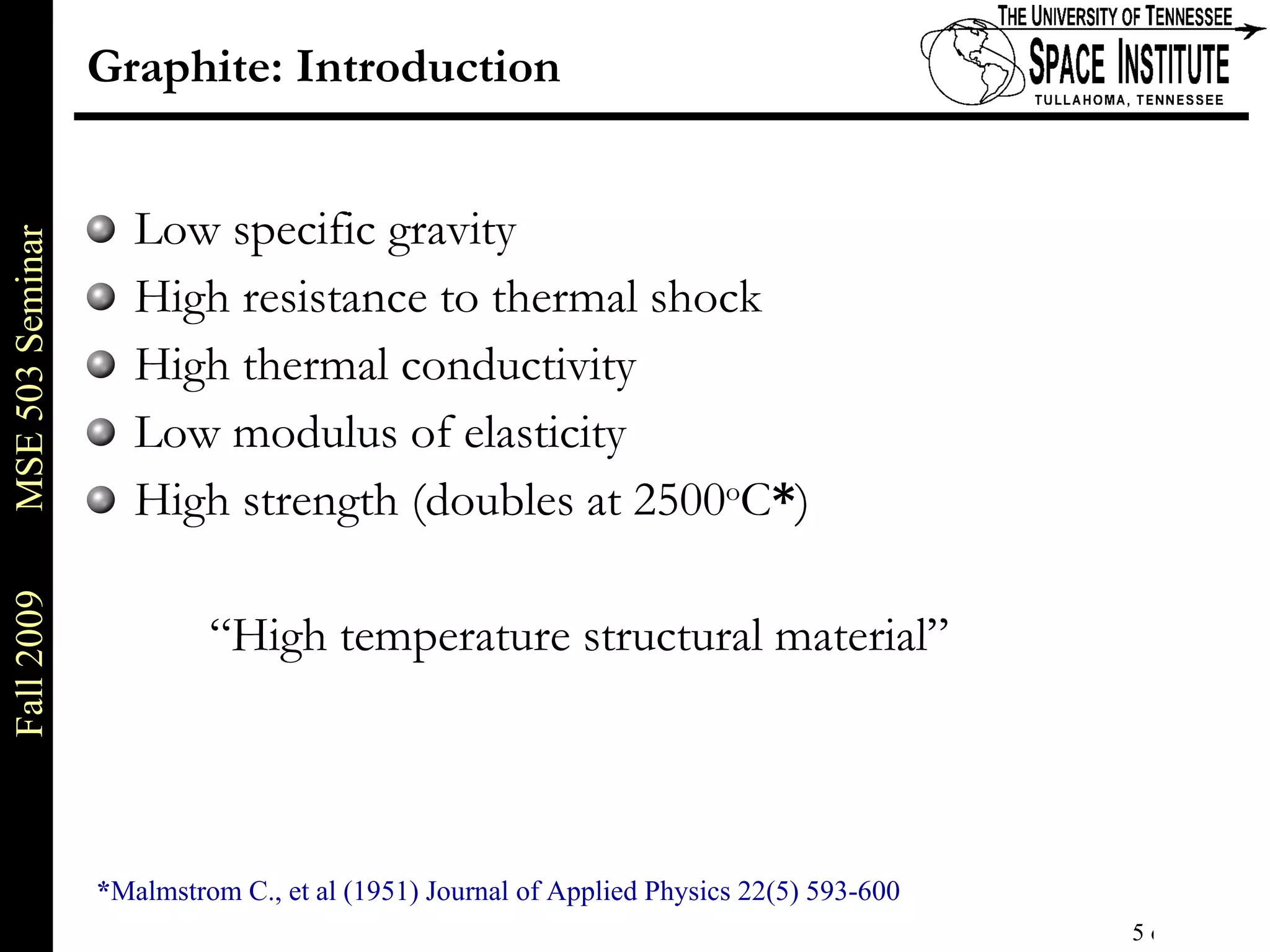 Graphite: Introduction Low specific gravity High resistance to thermal shock High thermal conductivity Low modulus of elasticity High strength (doubles at 2500 o C * ) “High temperature structural material” * Malmstrom C., et al (1951) Journal of Applied Physics 22(5) 593-600 