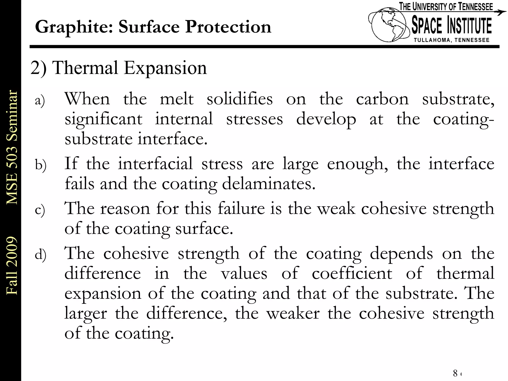 Graphite: Surface Protection When the melt solidifies on the carbon substrate, significant internal stresses develop at the coating-substrate interface. If the interfacial stress are large enough, the interface fails and the coating delaminates. The reason for this failure is the weak cohesive strength of the coating surface. The cohesive strength of the coating depends on the difference in the values of coefficient of thermal expansion of the coating and that of the substrate. The larger the difference, the weaker the cohesive strength of the coating. 2) Thermal Expansion 