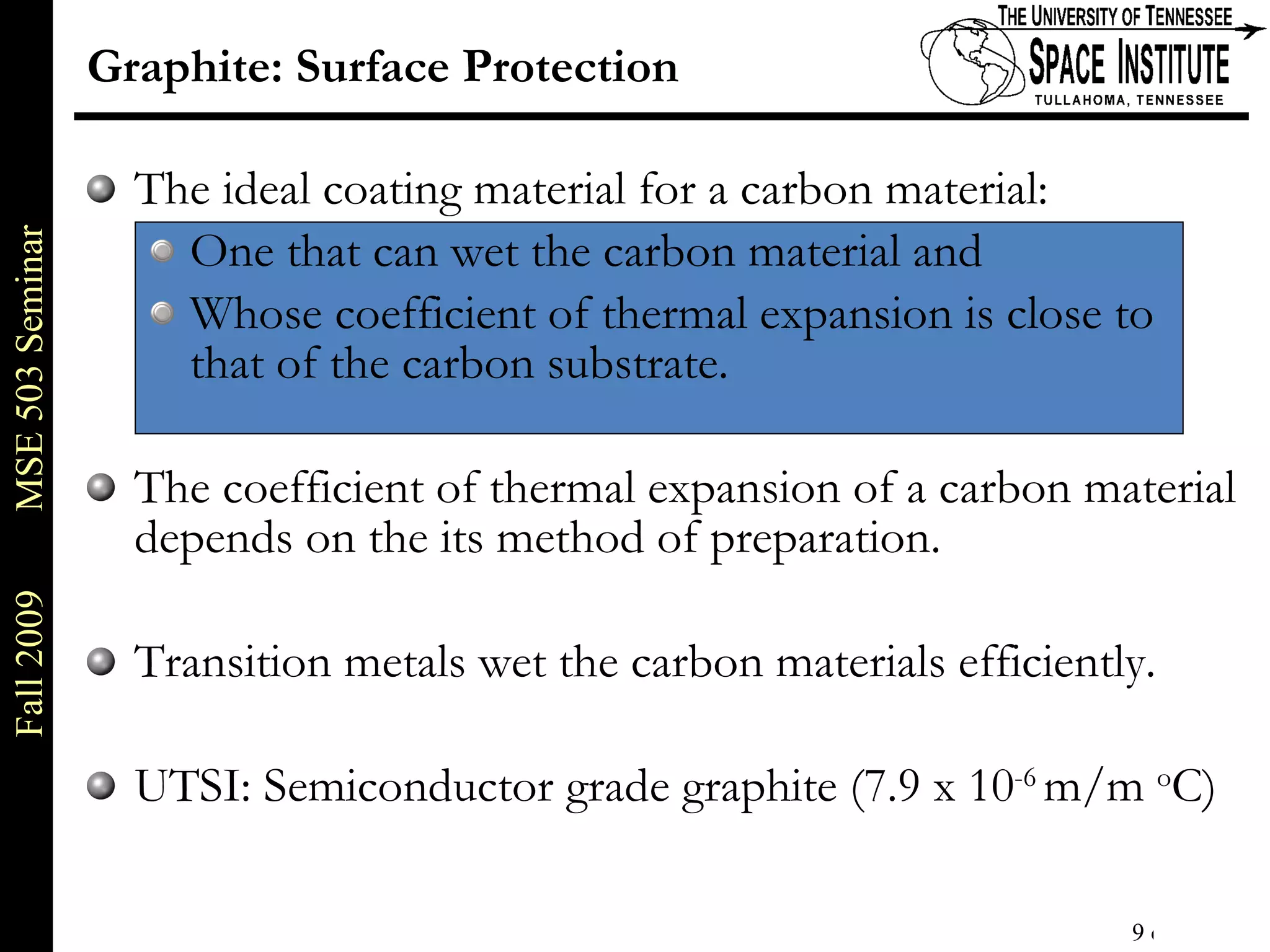 Graphite: Surface Protection The ideal coating material for a carbon material: One that can wet the carbon material and Whose coefficient of thermal expansion is close to that of the carbon substrate. The coefficient of thermal expansion of a carbon material depends on the its method of preparation. Transition metals wet the carbon materials efficiently. UTSI: Semiconductor grade graphite (7.9 x 10 -6  m/m  o C) 