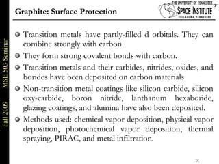 Graphite: Surface Protection Transition metals have partly-filled d orbitals. They can combine strongly with carbon. They form strong covalent bonds with carbon. Transition metals and their carbides, nitrides, oxides, and borides have been deposited on carbon materials. Non-transition metal coatings like silicon carbide, silicon oxy-carbide, boron nitride, lanthanum hexaboride, glazing coatings, and alumina have also been deposited.  Methods used: chemical vapor deposition, physical vapor deposition, photochemical vapor deposition, thermal spraying, PIRAC, and metal infiltration.  