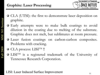 Graphite: Laser Processing CLA (UTSI): the first to demonstrate laser deposition on graphite.  Early attempts were to make bulk coatings to avoid dilution in the coating due to melting of the substrate. Graphite does not melt, but sublimates at room pressure.  Laser fusion coatings on carbon-carbon composites. Problems with cracking. CLA process: LISI TM  !! LISI TM  is a registered trademark of the University of Tennessee Research Corporation. LISI: Laser Induced Surface Improvement 
