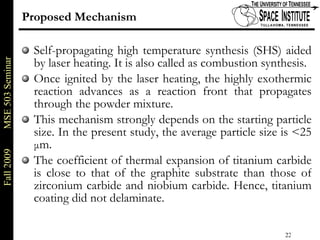 Proposed Mechanism Self-propagating high temperature synthesis (SHS) aided by laser heating. It is also called as combustion synthesis. Once ignited by the laser heating, the highly exothermic reaction advances as a reaction front that propagates through the powder mixture. This mechanism strongly depends on the starting particle size. In the present study, the average particle size is <25  μ m.  The coefficient of thermal expansion of titanium carbide is close to that of the graphite substrate than those of zirconium carbide and niobium carbide. Hence, titanium coating did not delaminate. 
