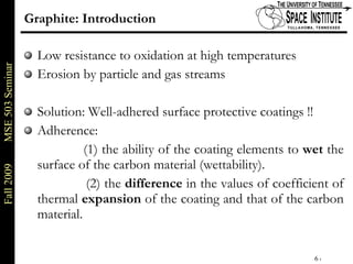 Graphite: Introduction Low resistance to oxidation at high temperatures Erosion by particle and gas streams Solution: Well-adhered surface protective coatings !! Adherence:    (1) the ability of the coating elements to  wet  the surface of the carbon material (wettability). (2) the  difference  in the values of coefficient of thermal  expansion  of the coating and that of the carbon material.  