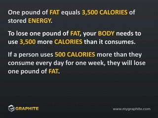 One pound of FAT equals 3,500 CALORIES of stored ENERGY.To lose one pound of FAT, your BODY needs to use 3,500 more CALORIES than it consumes.If a person uses 500 CALORIES more than they consume every day for one week, they will lose one pound of FAT.