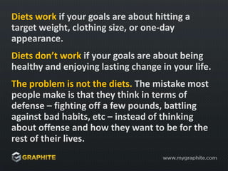 Diets work if your goals are about hitting a target weight, clothing size, or one-day appearance.Diets don’t work if your goals are about being healthy and enjoying lasting change in your life.The problem is not the diets. The mistake most people make is that they think in terms of defense – fighting off a few pounds, battling against bad habits, etc – instead of thinking about offense and how they want to be for the rest of their lives.