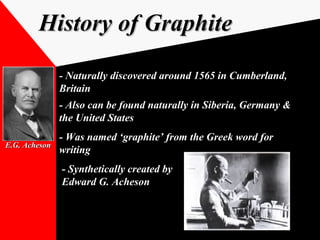 History of GraphiteHistory of Graphite
- Naturally discovered around 1565 in Cumberland,- Naturally discovered around 1565 in Cumberland,
BritainBritain
- Also can be found naturally in Siberia, Germany &- Also can be found naturally in Siberia, Germany &
the United Statesthe United States
- Was named ‘graphite’ from the Greek word for- Was named ‘graphite’ from the Greek word for
writingwriting
- Synthetically created by- Synthetically created by
Edward G. AchesonEdward G. Acheson
E.G. AchesonE.G. Acheson
 