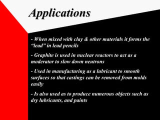 ApplicationsApplications
- When mixed with clay & other materials it forms the
“lead” in lead pencils
- Graphite is used in nuclear reactors to act as a- Graphite is used in nuclear reactors to act as a
moderator to slow down neutronsmoderator to slow down neutrons
- Used in manufacturing as a lubricant to smooth- Used in manufacturing as a lubricant to smooth
surfaces so that castings can be removed from moldssurfaces so that castings can be removed from molds
easilyeasily
- Is also used as to produce numerous objects such as- Is also used as to produce numerous objects such as
dry lubricants, and paintsdry lubricants, and paints
 