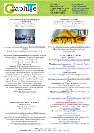 ПП "Графіт"
01103, Київ, а/с 54
Тел/факс: (044) 286 77 87
Моб. 8 050 985 49 87
Моб. 8 068 201 70 05
icq 552-409-630
skype graphite2005
graphite2005@ukr.net
info@graphite.net.ua
www.graphite.net.ua
01103, Украина, г. Киев, a/я 54
тел./факс: (044) 2 8 6 7 7 8 7 , 8 ( 0 5 0 ) 9 8 5 4 9 8 7 , 8 ( 0 6 8 ) 2 0 1 7 0 0 5
Документальний проект(цикл програм)
«УКРАЇНА 20/21»
20 серій по 30 хвилин / 10 годин
Мова: українська/ російська
Анотація: http://www.slideshare.net/GraphiTe2005/104-20-21-
22553797
Демо: http://www.youtube.com/watch?v=N86h-EIze7k
Програма «ДЖЕРЕЛА»
61 серія(1 серія – від 15 хвилин до 40 хвилин)
Загальний час програми - 27 годин 20 хвилин
Мова - українська
Анотація: http://www.slideshare.net/GraphiTe2005/40-istoki-61
Демо: http://video.glasweb.com/category/tv-and-
programms/istoki/
Документальний серіал «Європейські традиції міського
самоврядування в Україні: магістрат - дума - рада»
1 серія - 42 хв. 36 с / 2 серія - 46 хв. 48 с
3 серія - 52 хв. 29 с / 4 серія - 44 хв. 50 с
Мова - українська
Анотації: Стрічка складається з чотирьох
повнометражних серій, що висвітлюють витоки та
основні аспекти становлення міського самоврядування в
Україні від часів магдебурзького права до сьогодення. Серед
експертів, залучених до її створення, доктори наук --
Наталія Яковенко, Петро Кулаковський, Мирон Капраль,
Юрій Волошин, Дмитро Чорний, Тимофій Мотренко,
Григорій Самойленко. Глядач познайомиться не лише з
думками вітчизняних фахівців, але й з поглядами з
Вашингтону (Блер Рубл -- директор Інституту Кеннана)
та Москви (Віктор Мироненко -- редактор журналу
«Современная Европа»).
Демо: http://vimeo.com/31771714
СЕРІАЛ «СОБОРИ УКРАЇНИ»
Мова - українська
Анотації: http://www.slideshare.net/GraphiTe2005/c-9070503
«Михайлівський Золотоверхий» - (80 хвилин або 3 серії по
25 хвилин), Демо:
http://www.youtube.com/user/GraphiteDistribution#p/u/2/wjfZ7s
XZ0xE
«Успенський собор»
(72 хвилини або 2 серії по 25 хвилин + 1 серія -26 хвилин)
Демо:
http://www.youtube.com/user/GraphiteDistribution#p/u/3/GYXfa
5Pstn0
«Володимирський Собор в Херсонесі» - (60 хвилин
або 2 серії по 30 хвилин), Демо:
http://www.youtube.com/user/GraphiteDistribution#p/u/4/SzO76
9H-WOo
«Михайлівський. 900 років»(52 хвилини або 2 серії по 25
хвилин)
Демо:
http://www.youtube.com/user/GraphiteDistribution#p/u/5/EW9cG
y0uZ5s
Цикл програм «МУЗЕЙНІ ТАЄМНИЦІ»
34 серії /10 годин
(1 серія – від 10 до 17 хвилин)
Мова – російська
Анотація: http://www.slideshare.net/GraphiTe2005/muzeinye-
tainy
Лише деякі з 10 тис. експонатів Одеського музею Західного і
Східного мистецтва мають «безперечну біографію». Долю
інших відкривають мистецтвознавці ..
Демо: http://video.glasweb.com/category/tv-and-
Пакет історичних програм – 6 серій
1) "Жертвопринесення. Життя і смерть македонського
царя Філіпа II" ", 2010 рік, 27 хвилин., мова - російська
Демо: http://vimeo.com/32083373
2) «Історія проклятого роду», 2010 рік, 30 хвилин
Мова- російська
Демо: http://vimeo.com/32084220
3) «Битва при Кадеш. Перша світова війна людства", 2010
рік, 30 хвилин, Мова- російська
Демо: http://vimeo.com/32087676
4) "Єгипетський бог Осиріс і його царство", 2011 рік, 52
 