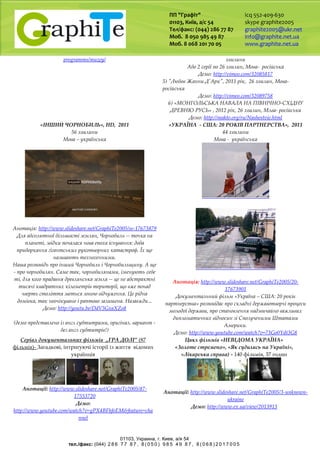 ПП "Графіт"
01103, Київ, а/с 54
Тел/факс: (044) 286 77 87
Моб. 8 050 985 49 87
Моб. 8 068 201 70 05
icq 552-409-630
skype graphite2005
graphite2005@ukr.net
info@graphite.net.ua
www.graphite.net.ua
01103, Украина, г. Киев, a/я 54
тел./факс: (044) 2 8 6 7 7 8 7 , 8 ( 0 5 0 ) 9 8 5 4 9 8 7 , 8 ( 0 6 8 ) 2 0 1 7 0 0 5
programms/muzey/ хвилини
Або 2 серії по 26 хвилин, Мова- російська
Демо: http://vimeo.com/32085817
5) "Любов Жанни Д'Арк", 2011 рік, 26 хвилин, Мова-
російська
Демо: http://vimeo.com/32089758
6) «МОНГОЛЬСЬКА НАВАЛА НА ПІВНІЧНО-СХІДНУ
ДРЕВНЮ РУСЬ» , 2012 рік, 26 хвилин, Млва- російська
Демо: http://makto.org/ru/Nashestvie.html
«ІНШИЙ ЧОРНОБИЛЬ», HD, 2011
56 хвилини
Мова – українська
Анотація: http://www.slideshare.net/GraphiTe2005/ss-17673879
Для абсолютної більшості землян, Чорнобиль -- точка на
планеті, звідки почалася нова епоха існування: доба
приборкання гігантських рукотворних катастроф. Їх ще
називають техногенними.
Наша розповідь про інший Чорнобиль і Чорнобильщину. А ще
- про чорнобилян. Саме так, чорнобилянами, іменують себе
ті, для кого прадавня древлянська земля -- це не абстрактні
тисячі квадратних кілометрів території, що вже понад
чверть століття зветься зоною відчуження. Це рідна
домівка, так неочікувано і раптово залишена. Назавжди...
Демо: http://youtu.be/DdV3GxaXZo8
(демо представлено із англ субтитрами, оригінал. вариант -
без англ субтитрів!)
«УКРАЇНА - США: 20 РОКІВ ПАРТНЕРСТВА», 2011
44 хвилини
Мова - українська
Анотація: http://www.slideshare.net/GraphiTe2005/20-
17673901
Документальний фільм «Україна – США: 20 років
партнерства» розповідає про складні державотворчі процеси
молодої держави, про становлення надзвичайно важливих
дипломатичних відносин зі Сполученими Штатами
Америки.
Демо: http://www.youtube.com/watch?v=73Go0Ydt3G8
Серіал документальних фільмів „ГРА ДОЛІ” (87
фільмів)- Загадкові, інтригуючі історії із життя відомих
українців
Анотації: http://www.slideshare.net/GraphiTe2005/87-
17553720
Демо:
http://www.youtube.com/watch?v=gPX4BFhfoEM&feature=cha
nnel
Цикл фільмів «НЕВІДОМА УКРАЇНА»
«Золоте стремено», «Як судились на Україні»,
«Лікарська справа) - 140 фільмів, 37 годин
Анотації: http://www.slideshare.net/GraphiTe2005/3-unknown-
ukraine
Демо: http://www.ex.ua/view/2013913
 