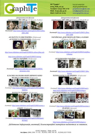 ПП "Графіт"
01103, Київ, а/с 54
Тел/факс: (044) 286 77 87
Моб. 8 050 985 49 87
Моб. 8 068 201 70 05
icq 552-409-630
skype graphite2005
graphite2005@ukr.net
info@graphite.net.ua
www.graphite.net.ua
01103, Украина, г. Киев, a/я 54
тел./факс: (044) 2 8 6 7 7 8 7 , 8 ( 0 5 0 ) 9 8 5 4 9 8 7 , 8 ( 0 6 8 ) 2 0 1 7 0 0 5
Документальні фільми
виробництва 2001-2005 рр (17 фільмів, 8 годин)
Анотації: http://www.slideshare.net/GraphiTe2005/2-films-
2001-2005
Документальні фільми
виробництва 2007-2008 рр (13 фільмів, 10 год 30 хв)
Анотації: http://www.slideshare.net/GraphiTe2005/1-films-
2007-2008
«КУЛЬТУРА ТА МИСТЕЦТВО» (24 фільми)
«ІСТОРІЯ ТА ЕТНОГРАФІЯ» (10 фільмів)
Анотації:
http://www.slideshare.net/GraphiTe2005/4-culture-films-ukr
http://www.slideshare.net/GraphiTe2005/5-history
УКРАЇНСЬКА ДОКУМЕНТАЛІСТИКА, 4 БЛОКИ
(21 фільм, 12 год 30 хв)
Анотації: http://www.slideshare.net/GraphiTe2005/8-docfilms-
4-themes
«МІСТА УКРАЇНИ» (13 фільмів)
Анотації: http://www.slideshare.net/GraphiTe2005/6-
ukrainian-cities
«ІСТОРІЯ КІНО УКРАЇНИ» (7 фільмів)
Анотації: http://www.slideshare.net/GraphiTe2005/7-film-
history
КЛАСИКА НАУКОВО ПОПУЛЯРНОГО КІНО
ФЕЛІКСА СОБОЛЄВА (10 фільмів)
Анотації: http://www.slideshare.net/GraphiTe2005/sobolev-
9040016
ПСИХОЛОГІЯ ТА МЕДИЦИНА (11 фільмів)
Анотації: http://www.slideshare.net/GraphiTe2005/med-r
http://www.slideshare.net/GraphiTe2005/ecology-r
НАУКА ТА ТЕХНІКА (15 фільмів)
Анотації: http://www.slideshare.net/GraphiTe2005/science-r
КОСМОНАВТИКА та АВІАЦІЯ (13 фільмів)
Анотації: http://www.slideshare.net/GraphiTe2005/aviztion-r
СПОРТ (11 фільмів)
Анотація: http://www.slideshare.net/GraphiTe2005/sport-
9079632
РЕЛІГІЯ (6 фільмів)
СОБОРИ УКРАЇНИ (11 фільмів)
Анотація:
http://www.slideshare.net/GraphiTe2005/religion-r
Додаткова інформація, анотації, демонстраційні матеріали надаються за запитом.
 