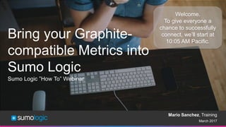 Sumo Logic Confidential
March 2017
Sumo Logic ”How To” Webinar
Welcome.
To give everyone a
chance to successfully
connect, we’ll start at
10:05 AM Pacific.
Bring your Graphite-
compatible Metrics into
Sumo Logic
Mario Sanchez, Training
 