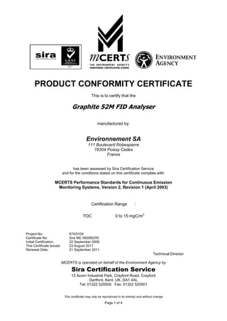 PRODUCT CONFORMITY CERTIFICATE
This is to certify that the

Graphite 52M FID Analyser
manufactured by:

Environnement SA
111 Boulevard Robespierre
78304 Poissy Cedex
France
has been assessed by Sira Certification Service
and for the conditions stated on this certificate complies with:

MCERTS Performance Standards for Continuous Emission
Monitoring Systems, Version 2, Revision 1 (April 2003)

Certification Range
TOC

Project No:
Certificate No:
Initial Certification:
This Certificate Issued
Renewal Date:

:

0 to 15 mgC/m3

674/0104
Sira MC 060082/05
22 September 2006
23 August 2011
21 September 2011

Technical Director
MCERTS is operated on behalf of the Environment Agency by

Sira Certification Service
12 Acorn Industrial Park, Crayford Road, Crayford
Dartford, Kent, UK, DA1 4AL
Tel: 01322 520500 Fax: 01322 520501
This certificate may only be reproduced in its entirety and without change

Page 1 of 4

 