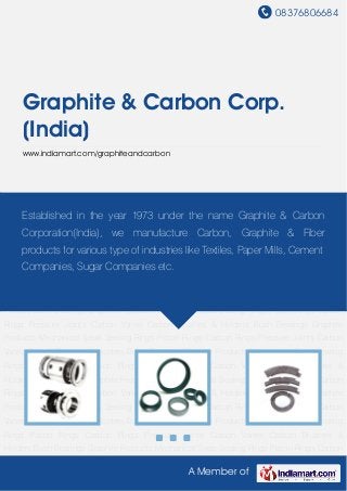 08376806684
A Member of
Graphite & Carbon Corp.
(India)
www.indiamart.com/graphiteandcarbon
Mechanical Seals Sealing Rings Piston Rings Carbon Rings Pressure Joints Carbon
Vanes Carbon Brushes & Holders Bush Bearings Graphite Products Mechanical Seals Sealing
Rings Piston Rings Carbon Rings Pressure Joints Carbon Vanes Carbon Brushes &
Holders Bush Bearings Graphite Products Mechanical Seals Sealing Rings Piston Rings Carbon
Rings Pressure Joints Carbon Vanes Carbon Brushes & Holders Bush Bearings Graphite
Products Mechanical Seals Sealing Rings Piston Rings Carbon Rings Pressure Joints Carbon
Vanes Carbon Brushes & Holders Bush Bearings Graphite Products Mechanical Seals Sealing
Rings Piston Rings Carbon Rings Pressure Joints Carbon Vanes Carbon Brushes &
Holders Bush Bearings Graphite Products Mechanical Seals Sealing Rings Piston Rings Carbon
Rings Pressure Joints Carbon Vanes Carbon Brushes & Holders Bush Bearings Graphite
Products Mechanical Seals Sealing Rings Piston Rings Carbon Rings Pressure Joints Carbon
Vanes Carbon Brushes & Holders Bush Bearings Graphite Products Mechanical Seals Sealing
Rings Piston Rings Carbon Rings Pressure Joints Carbon Vanes Carbon Brushes &
Holders Bush Bearings Graphite Products Mechanical Seals Sealing Rings Piston Rings Carbon
Rings Pressure Joints Carbon Vanes Carbon Brushes & Holders Bush Bearings Graphite
Products Mechanical Seals Sealing Rings Piston Rings Carbon Rings Pressure Joints Carbon
Vanes Carbon Brushes & Holders Bush Bearings Graphite Products Mechanical Seals Sealing
Rings Piston Rings Carbon Rings Pressure Joints Carbon Vanes Carbon Brushes &
Holders Bush Bearings Graphite Products Mechanical Seals Sealing Rings Piston Rings Carbon
Established in the year 1973 under the name Graphite & Carbon
Corporation(India), we manufacture Carbon, Graphite & Fiber
products for various type of industries like Textiles, Paper Mills, Cement
Companies, Sugar Companies etc.
 