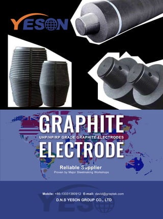 UHP/HP/RP GRADE GRAPHITE ELECTRODES
GRAPHITE
ELECTRODE
Reliable Supplier
Proven by Major Steelmaking Workshops
Mobile: +86-13331380912 E-mail: david@graptek.com
D.N.S YESON GROUP CO., LTD
 